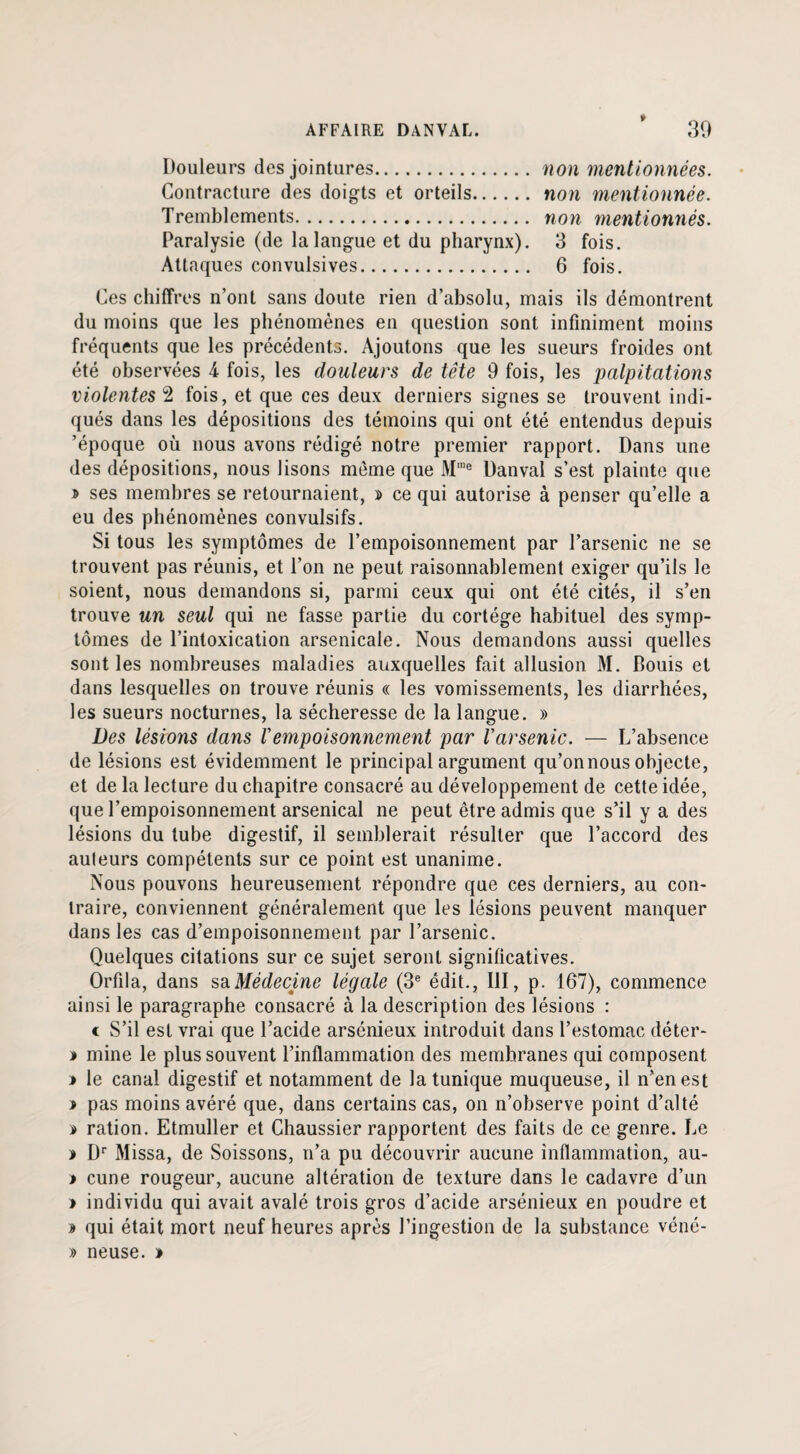 t AFFAIRE DANVAL. 39 Douleurs des jointures.non mentionnées. Contracture des doigts et orteils. non mentionnée. Tremblements. non mentionnés. Paralysie (de la langue et du pharynx). 3 fois. Attaques convulsives. 6 fois. Ces chiffres n’ont sans doute rien d’absolu, mais ils démontrent du moins que les phénomènes en question sont infiniment moins fréquents que les précédents. Ajoutons que les sueurs froides ont été observées 4 fois, les douleurs de tête 9 fois, les palpitations violentes 2 fois, et que ces deux derniers signes se trouvent indi¬ qués dans les dépositions des témoins qui ont été entendus depuis ’époque où nous avons rédigé notre premier rapport. Dans une des dépositions, nous lisons même que Mme Danval s’est plainte que » ses membres se retournaient, » ce qui autorise à penser qu’elle a eu des phénomènes convulsifs. Si tous les symptômes de l’empoisonnement par l’arsenic ne se trouvent pas réunis, et l’on ne peut raisonnablement exiger qu’ils le soient, nous demandons si, parmi ceux qui ont été cités, il s’en trouve un seul qui ne fasse partie du cortège habituel des symp¬ tômes de l’intoxication arsenicale. Nous demandons aussi quelles sont les nombreuses maladies auxquelles fait allusion M. Bouis et dans lesquelles on trouve réunis « les vomissements, les diarrhées, les sueurs nocturnes, la sécheresse de la langue. » Des lésions dans Vempoisonnement par Varsenic. — L’absence de lésions est évidemment le principal argument qu’on nous objecte, et de la lecture du chapitre consacré au développement de cette idée, que l’empoisonnement arsenical ne peut être admis que s’il y a des lésions du tube digestif, il semblerait résulter que l’accord des auteurs compétents sur ce point est unanime. Nous pouvons heureusement répondre que ces derniers, au con¬ traire, conviennent généralement que les lésions peuvent manquer dans les cas d’empoisonnement par l’arsenic. Quelques citations sur ce sujet seront significatives. Orfila, dans sa Médecine légale (3e édit., III, p. 167), commence ainsi le paragraphe consacré à la description des lésions : c S’il est vrai que l’acide arsénieux introduit dans l’estomac déter- * mine le plus souvent l’inflammation des membranes qui composent » le canal digestif et notamment de la tunique muqueuse, il n’en est > pas moins avéré que, dans certains cas, on n’observe point d’alté » ration. Etmuller et Chaussier rapportent des faits de ce genre. Le * Dr Missa, de Soissons, n’a pu découvrir aucune inflammation, au- > cune rougeur, aucune altération de texture dans le cadavre d’un » individu qui avait avalé trois gros d’acide arsénieux en poudre et » qui était mort neuf heures après l’ingestion de la substance véné- » neuse. >