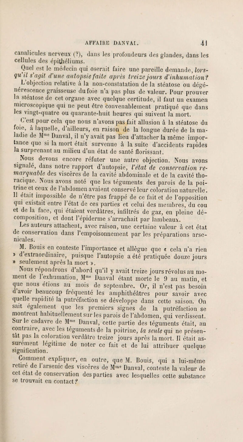 canalicules nerveux (?), dans les profondeurs des glandes, dans les cellules des épithéliums. Quel est le médecin qui oserait faire une pareille demande, lors¬ qu il s agit d’une autopsie faite après treize jours d’inhumation? L objection relative à la non-constatation de la stéatose ou dégé¬ nérescence graisseuse du foie n’a pas plus de valeur. Pour prouver la stéatose de cet organe avec quelque certitude, il faut un examen microscopique qui ne peut être convenablement pratiqué que dans les vingt-quatre ou quarante-huit heures qui suivent la mort. b est pour cela que nous n’avons pas fait allusion à la stéatose du foie, à laquelle, d ailleurs, en raison de la longue durée de la ma¬ ladie de AIme Dan val, il n’y avait pas lieu d’attacher la même impor¬ tance que si la mort était survenue à la suite d’accidents rapides la surprenant au milieu d’un état de santé florissant. . devons encore réfuter une autre objection. Nous avons signalé, dans notre rapport d’autopsie, l’état de conservation re¬ marquable des viscères de la cavité abdominale et de la cavité tho- îacique. Nous avons noté que les téguments des parois de la poi- tiine et ceux de 1 abdomen avaient conservé leur coloration naturelle. Il était impossible de n être pas frappé de ce fait et de l’opposition qui existait entre 1 état de ces parties et celui des membres, du cou et de la face, qui étaient verdâtres, infiltrés de gaz, en pleine dé¬ composition, et dont l’épiderme s’arrachait par lambeaux. Les auteurs attachent, avec raison, une certaine valeur à cet état de conservation dans l’empoisonnement par les préparations arse¬ nicales. M. Bouis en conteste l’importance et allègue que « cela n’a rien * d extraordinaire, puisque l’autopsie a été pratiquée douze jours » seulement après la mort ». Nous répondrons d abord qu’il y avait treize jours révolus au mo¬ ment de 1 exhumation, Mme Banval étant morte le 9 au matin, et que nous étions au mois de septembre. Or, il n’est pas besoin d avoir beaucoup fréquenté les amphithéâtres pour savoir avec quelle rapidité la putréfaction se développe dans cette saison. On sait également que les premiers signes de la putréfaction se montrent habituellement sur les parois de l’abdomen, qui verdissent. Sur le cadavre de Mme Danval, cette partie des téguments était, au conti ait e, avec les téguments de la poitrine, la seule qui ne présen¬ tât pas la coloration verdâtre treize jours après la mort. Il était as¬ surément légitime de noter ce fait et de lui attribuer quelque sigmlication. Comment expliquer, en outre, que M. Bouis, qui a lui-même retiré de 1 arsenic des viscères de Mme Danval, conteste la valeur de cet état de conservation des parties avec lesquelles cette substance se trouvait en contact?