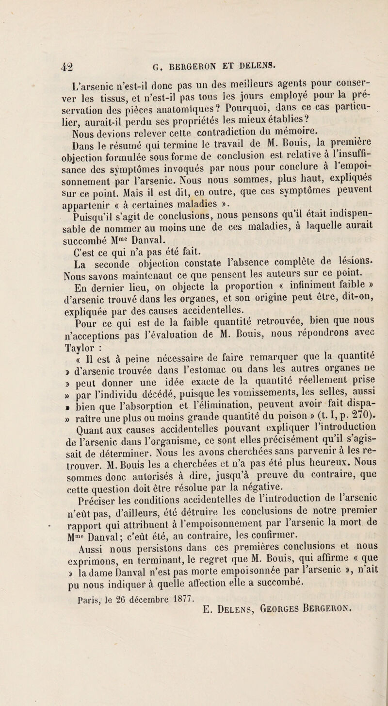 L’arsenic n’est-il donc pas un des meilleurs agents pour conser¬ ver les tissus, et n’est-il pas tous les jours employé pour la pré¬ servation des pièces anatomiques? Pourquoi, dans ce cas particu¬ lier, aurait-il perdu ses propriétés les mieux établies ? Nous devions relever cette contradiction du mémoire. Dans le résumé qui termine le travail de M. Bouis, la première objection formulée sous forme de conclusion est relative a 1 insuffi¬ sance des symptômes invoqués par nous pour conclure a 1 empoi¬ sonnement par l’arsenic. Nous nous sommes, plus haut, expliqués sur ce point. Mais il est dit, en outre, que ces symptômes peuvent appartenir « à certaines maladies ». ... Puisqu’il s’agit de conclusions, nous pensons qu’il était indispen¬ sable de nommer au moins une de ces maladies, a laquelle aurait succombé Mme Danval. C’est ce qui n’a pas été fait. La seconde objection constate l’absence complète de lésions. Nous savons maintenant ce que pensent les auteurs sur ce point. En dernier lieu, on objecte la proportion « infiniment faible » d’arsenic trouvé dans les organes, et son origine peut être, dit-on, expliquée par des causes accidentelles. Pour ce qui est de la faible quantité retrouvée, bien que nous n’acceptions pas l’évaluation de M. Bouis, nous répondrons avec Taylor : . , « Il est à peine nécessaire de faire remarquer que la quantité » d’arsenic trouvée dans l’estomac ou dans les autres organes ne » peut donner une idée exacte de la quantité réellement prise » par l’individu décédé, puisque les vomissements, les selles, aussi » bien que l’absorption et l’élimination, peuvent avoir fait dispa- » raître une plus ou moins grande quantité du poison » (t. I, p. 270). Quant aux causes accidentelles pouvant expliquer 1 introduction de l’arsenic dans l’organisme, ce sont elles précisément qu’il s’agis¬ sait de déterminer. Nous les avons cherchées sans parvenir à les re¬ trouver. M. Bouis les a cherchées et n’a pas été plus heureux. Nous sommes donc autorisés à dire, jusqu’à preuve du contraire, que cette question doit être résolue par la négative. Préciser les conditions accidentelles de l’introduction de l’arsenic n’eût pas, d’ailleurs, été détruire les conclusions de notre premier rapport qui attribuent à l’empoisonnement par l’arsenic la mort de Mme Danval; c’eût été, au contraire, les confirmer. Aussi nous persistons dans ces premières conclusions et nous exprimons, en terminant, le regret que M. Bouis, qui affirme « que » la dame Danval n’est pas morte empoisonnée par l’arsenic », n’ait pu nous indiquer à quelle affection elle a succombé. Paris, le 26 décembre 1877. E. Delens, Georges Bergeron.