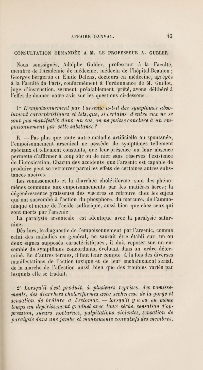 CONSULTATION DEMANDÉE A M. LE PROFESSEUR A. GUBLER. Nous soussignés, Adolphe Gubler, professeur à la Faculté, membre de l’Académie de médecine, médecin de l’hôpital Beaujon ; Georges Bergeron et Emile Delens, docteurs en médecine, agrégés à la Faculté de Paris, conformément à l’ordonnance de M. Guillot, juge d’instruction, serment préalablement prêté, avons délibéré à l’effet de donner notre avis sur les questions ci-dessous : 1° Vempoisonnement par l'arsenic a-t-il des symptômes abso¬ lument caractéristiques et tels, que, si certains d'entre eux ne se sont pas manifestés dans un cas, on ne puisse conclure à un em¬ poisonnement par cette substance ? R. —Pas plus que toute autre maladie artificielle ou spontanée, l’empoisonnement arsenical ne possède de symptômes tellement spéciaux et tellement constants, que leur présence ou leur absence permette d’affirmer à coup sûr ou de nier sans réserves l’existence de l’intoxication. Chacun des accidents que l’arsenic est capable de produire peut se retrouver parmi les effets de certaines autres subs¬ tances nocives. Les vomissements et la diarrhée cholériforme sont des phéno¬ mènes communs aux empoisonnements par les matières âcres ; la dégénérescence graisseuse des viscères se retrouve chez les sujets qui ont succombé à l’action du phosphore, du mercure, de l’ammo¬ niaque et même de l’acide sulfurique, aussi bien que chez ceux qui sont morts par l’arsenic. La paralysie arsenicale est identique avec la paralysie satur¬ nine. Dès lors, le diagnostic de l’empoisonnement par l’arsenic, comme celui des maladies en général, ne saurait être établi sur un ou deux signes supposés caractéristiques; il doit reposer sur un en¬ semble de symptômes concordants, évoluant dans un ordre déter¬ miné. En d’autres termes, il faut tenir compte à la fois des diverses manifestations de l’action toxique et de leur enchaînement sérial, de la marche de l’affection aussi bien que des troubles variés par- lesquels elle se traduit. 2° Lorsqu'il s'est produit, à plusieurs reprises, des vomisse¬ ments, des diarrhées cholériformes avec sécheresse de la gorge et sensation de brûlure à l’estomac, — lorsqu'il y a eu en même temps un dépérissement graduel avec toux sèche, sensation d’op¬ pression, sueurs nocturnes, palpitations violentes, sensation de paralysie dans une jambe et mouvements convulsifs des membres,