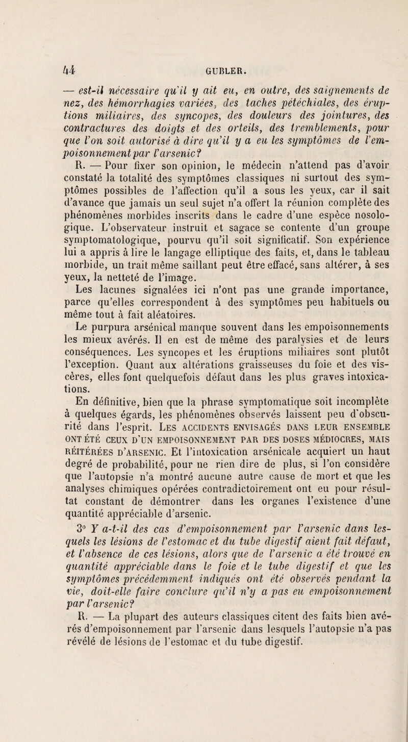 h Y GUBLER. — est-il nécessaire qu'il y ait eu, en outre, clés saignements de nez, des hémorrhagies variées, des taches pétéchiales, des érup¬ tions miliaires, des syncopes, des douleurs des jointures, des contractures des doigts et des orteils, des tremblements, pour cque l’on soit autorisé à dire qu'il y a eu les symptômes de l'em¬ poisonnement par l'arsenic ? R. — Pour fixer son opinion, le médecin n’attend pas d’avoir constaté la totalité des symptômes classiques ni surtout des sym¬ ptômes possibles de l’affection qu’il a sous les yeux, car il sait d’avance que jamais un seul sujet n’a offert la réunion complète des phénomènes morbides inscrits dans le cadre d’une espèce nosolo¬ gique. L’observateur instruit et sagace se contente d’un groupe symptomatologique, pourvu qu’il soit significatif. Son expérience lui a appris à lire le langage elliptique des faits, et, dans le tableau morbide, un trait même saillant peut être effacé, sans altérer, à ses yeux, la netteté de l’image. Les lacunes signalées ici n’ont pas une grande importance, parce qu’elles correspondent à des symptômes peu habituels ou même tout à fait aléatoires. Le purpura arsénical manque souvent dans les empoisonnements les mieux avérés. Il en est de même des paralysies et de leurs conséquences. Les syncopes et les éruptions miliaires sont plutôt l’exception. Quant aux altérations graisseuses du foie et des vis¬ cères, elles font quelquefois défaut dans les plus graves intoxica¬ tions. En définitive, bien que la phrase symptomatique soit incomplète à quelques égards, les phénomènes observés laissent peu d'obscu¬ rité dans l’esprit. Les accidents envisagés dans leur ensemble ONT ÉTÉ CEUX d’un EMPOISONNEMENT PAR DES DOSES MÉDIOCRES, MAIS réitérées d’arsenic. Et l’intoxication arsénicale acquiert un haut degré de probabilité, pour ne rien dire de plus, si l’on considère que l’autopsie n’a montré aucune autre cause de mort et que les analyses chimiques opérées contradictoirement ont eu pour résul¬ tat constant de démontrer dans les organes l’existence d’une quantité appréciable d’arsenic. 3° Y a-t-il des cas d’empoisonnement par l'arsenic dans les¬ quels les lésions de l'estomac et du tube digestif aient fait défaut, et l'absence de ces lésions, alors que de l'arsenic a été trouvé en quantité appréciable dans le foie et le tube digestif et que les symptômes précédemment indiqués ont été observés pendant la vie, doit-elle faire conclure qu’il n'y a pas eu empoisonnement par l'arsenic ? R. — La plupart des auteurs classiques citent des faits bien avé¬ rés d’empoisonnement par l’arsenic dans lesquels l’autopsie n’a pas révélé de lésions de l’estomac et du tube digestif.
