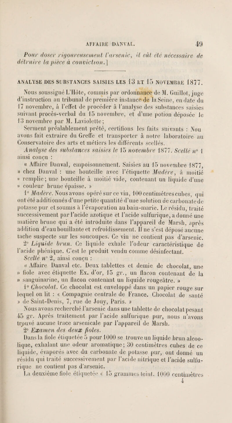 Pour doser rigoureusement Varsenic, détruire la pièce ci conviction. | il eût été nécessaire de ANALYSE DES SUBSTANCES SAISIES LES 13 ET 15 NOVEMBRE 1877. Nous soussigné L’Ilote, commis par ordonnance de M. Guillot, juge d’instruction au tribunal de première instance de la Seine, en date du 17 novembre, à l’effet de procéder à l’analyse des substances saisies suivant procès-verbal du 15 novembre, et d’une potion déposée Je 13 novembre par M. Lavioletle; Serment préalablement prêté, certifions les faits suivants : Nou avons fait extraire du Greffe et transporter à notre laboratoire au Conservatoire des arts et métiers les différents scellés. Analyse des substances saisies le 15 novembre 1877. Scellé n° 1 ainsi conçu : « Affaire Danval, empoisonnement. Saisies au 15 novembre 1877, » chez Danval : une bouteille avec l’étiquette Madère, à moitié » remplie; une bouteille à moitié vide, contenant un liquide d’une » couleur brune épaisse. » 1° Madère. Nous avons opéré sur ce vin, 100 centimètres cubes, qui ont été additionnés d’une petite quantité d’une solution de carbonate de potasse pur et soumis à l’évaporation au bain-marie. Le résidu, traité successivement par l’acide azotique et l’acide sulfurique, adonné une matière brune qui a été introduite dans l’appareil de Marsh, après addition d’eau bouillante et refroidissement. Il ne s’est déposé aucune tache suspecte sur les soucoupes. Ce vin ne contient pas d’arsenic. 2° Liquide brun. Ce liquide exhale l’odeur caractéristique de l’acide phénique. C’est le produit vendu comme désinfectant. Scellé n° 2, ainsi conçu : « Affaire Danval etc. Deux tablettes et demie de chocolat, une » fiole avec étiquette Ex. d’or, J 5 gr., un flacon contenant de la » sanguinarine, un flacon contenant un liquide rougeâtre. » i° Chocolat. Ce chocolat est enveloppé dans un papier rouge sur lequel on lit : « Compagnie centrale de France. Chocolat de santé » de Saint-Denis, 7, rue de Jouy, Paris. » Nous avons recherché l’arsenic dans une tablette de chocolat pesant 45 gr. Après traitement par l’acide sulfurique pur, nous n’avons trouvé aucune trace arsenicale par l’appareil de Marsh. 2° Examen des deux fioles. Dans la fiole étiquetée 5 pour 1000 se trouve un liquide brun alcoo¬ lique, exhalant une odeur aromatique ; 30 centimètres cubes de ce liquide, évaporés avec du carbonate de potasse pur, ont donné un résidu qui traité successivement par l’acide nitrique et l’acide sulfu¬ rique ne contient pas d'arsenic. La deuxième fiole étiqueté!' « 15 grammes teint. 1000 centimètres 4