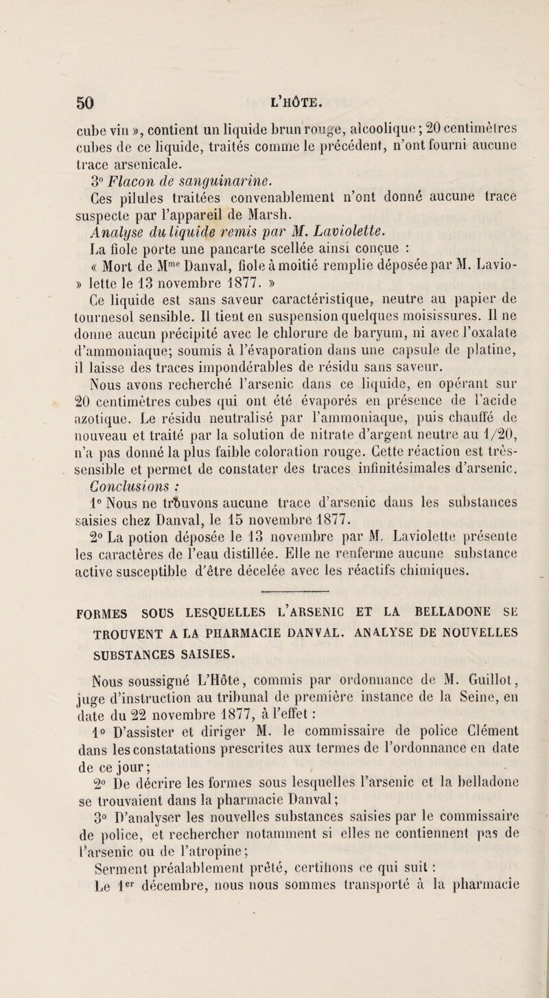 cube vin », contient un liquide brun rouge, alcoolique ; 20 centimèlres cubes de ce liquide, traités comme le précédent, n’ont fourni aucune trace arsenicale. 3° Flacon de sanguinarine. Ces pilules traitées convenablement n’ont donné aucune trace suspecte par l’appareil de Marsh. Analyse duliquide remis par M. Laviolette. La fiole porte une pancarte scellée ainsi conçue : « Mort de Mme Danval, fiole à moitié remplie déposée par M. Lavio- » lette le 13 novembre 1877. » Ce liquide est sans saveur caractéristique, neutre au papier de tournesol sensible. Il tient en suspension quelques moisissures. Il ne donne aucun précipité avec le chlorure de baryum, ni avec l’oxalate d’ammoniaque; soumis à l’évaporation dans une capsule de platine, il laisse des traces impondérables de résidu sans saveur. Nous avons recherché l’arsenic dans ce liquide, en opérant sur 20 centimètres cubes qui ont été évaporés en présence de l’acide azotique. Le résidu neutralisé par l’ammoniaque, puis chauffé de nouveau et traité par la solution de nitrate d’argent neutre au 1/20, n’a pas donné la plus faible coloration rouge. Cette réaction est très- sensible et permet de constater des traces infinitésimales d’arsenic. Conclusions : 1° Nous ne trouvons aucune trace d’arsenic dans les substances saisies chez Danval, le 15 novembre 1877. 2° La potion déposée le 13 novembre par M. Laviolette présente les caractères de l’eau distillée. Elle ne renferme aucune substance active susceptible d’être décelée avec les réactifs chimiques. FORMES SOUS LESQUELLES i/ARSENIC ET LA BELLADONE SE TROUVENT A LA PHARMACIE DANVAL. ANALYSE DE NOUVELLES SUBSTANCES SAISIES. Nous soussigné L’Hôte, commis par ordonnance de M. Guillot, juge d’instruction au tribunal de première instance de la Seine, en date du 22 novembre 1877, à l’effet : 1° D’assister et diriger M. le commissaire de police Clément dans les constatations prescrites aux termes de l’ordonnance en date de ce jour; 2° De décrire les formes sous lesquelles l’arsenic et la belladone se trouvaient dans la pharmacie Danval ; 3° D’analyser les nouvelles substances saisies par le commissaire de police, et rechercher notamment si elles ne contiennent pas de l’arsenic ou de l’atropine ; Serment préalablement prêté, certifions ce qui suit : Le 1er décembre, nous nous sommes transporté à la pharmacie