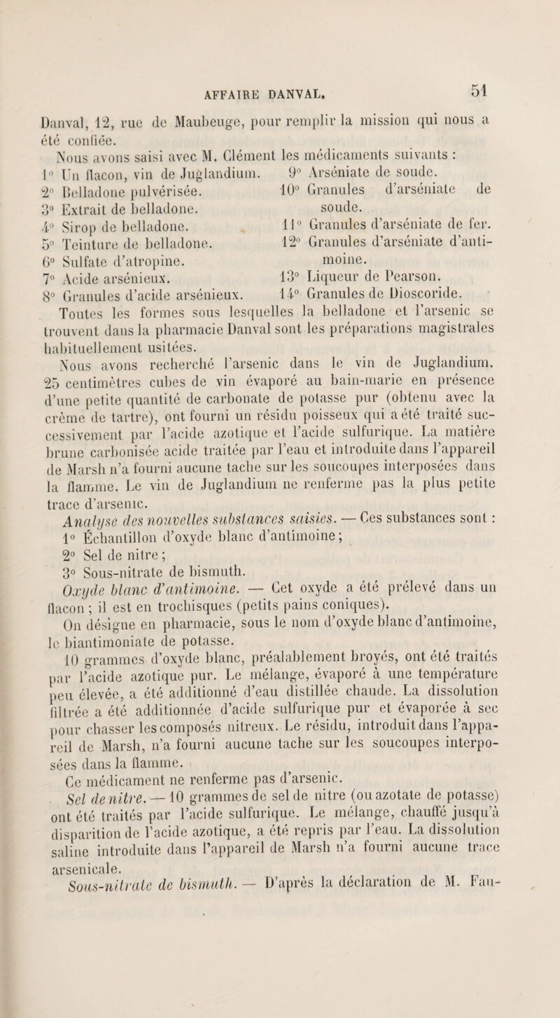 Danval, 12, rue de Maubeuge, pour remplir la mission qui nous a été confiée. Nous avons saisi avec M. Clément les médicaments suivants : 1° Un flacon, vin de Juglandium. 9° Arséniate de soude. 10° Granules d’arséniate de soude. 2° Belladone pulvérisée. 3° Extrait de belladone. 4° Sirop de belladone. 5° Teinture de belladone. 6° Sulfate d’atropine. 7° Acide arsénieux. 110 Granules d’arséniate de fer. 12° Granules d’arséniate d’anti¬ moine. 13° Liqueur de Pearson. 8° Granules d’acide arsénieux. H° Granules de üioscoride. Toutes les formes sous lesquelles la belladone et l’arsenic se trouvent dans la pharmacie Danval sont les préparations magistrales habituellement usitées. Nous avons recherché l’arsenic dans le vin de Juglandium. 25 centimètres cubes de vin évaporé au bain-marie en présence d’une petite quantité de carbonate de potasse pur (obtenu avec la crème de tartre), ont fourni un résidu poisseux qui a été traité suc¬ cessivement par l’acide azotique et l’acide sulfurique. La matière brune carbonisée acide traitée par l’eau et introduite dans l’appareil de Marsh n’a fourni aucune tache sur les soucoupes interposées dans la flamme. Le vin de Juglandium ne renferme pas la plus petite trace d’arsenic. Analyse des nouvelles substances saisies. — Ces substances sont : 1° Échantillon d’oxyde blanc d’antimoine; 2° Sel de nitre ; 3° Sous-nitrate de bismuth. Oxyde blanc d’antimoine. — Cet oxyde a été prélevé dans un flacon ; il est en trochisques (petits pains coniques). On désigne en pharmacie, sous le nom d’oxyde blanc d’antimoine, le biantimoniate de potasse. 10 grammes d’oxyde blanc, préalablement broyés, ont été traités par l’acide azotique pur. Le mélange, évaporé à une température peu élevée, a été additionné d’eau distillée chaude. La dissolution filtrée a été additionnée d’acide sulfurique pur et évaporée à sec pour chasser les composés nitreux. Le résidu, introduit dans l’appa¬ reil de Marsh, n’a fourni aucune tache sur les soucoupes interpo¬ sées dans la flamme. Ce médicament ne renferme pas d’arsenic. Sel de nitre. — 10 grammes de sel de nitre (ou azotate de potasse) ont été traités par l’acide sulfurique. Le mélange, chauffé jusqu’à disparition de l’acide azotique, a été repris par l’eau. La dissolution saline introduite dans l’appareil de Marsh n’a fourni aucune trace arsenicale. Sous-nitrate de bismuth. — D’après la déclaration de M. Fau-