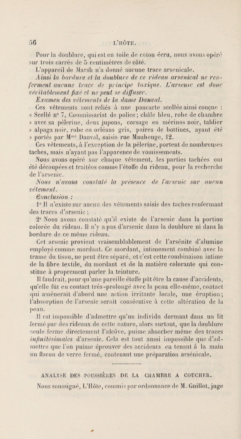 Pour la doublure, qui est en toile de coton écru, nous avons opéré sur trois carrés de 5 centimètres de côté. L’appareil de Marsh n’a donné aucune trace arsenicale. Ainsi la bordure et la doublure de ce rideau arsenical ne ren¬ ferment aucune trace de principe toxique. L’arsenic est donc véritablement fixé et ne peut se diffuser. Examen des vêtements de la dame Danval. Ces vêtements sont reliés à une pancarte scellée ainsi conçue : « Scellé n° 7, Commissariat de police; châle bleu, robe de chambre » avec sa pèlerine, deux jupons, corsage en mérinos noir, tablier » alpaga noir, robe en Orléans gris, paires de bottines, ayant été » portés par Mme Danval, saisis rue Maubeuge, 12. Ces vêtements, à l’exception de la pèlerine, portent de nombreuses taches, mais n’ayant pas l’apparence de vomissements. Nous avons opéré sur chaque vêtement, les parties tachées ont été découpées et traitées comme l’étoffe du rideau, pour la recherche de l’arsenic. Nous n’avons constaté la présence de Varsovie sur aucun vêtement. Gonclusion ; 1° 11 n’existe sur aucun des vêlements saisis des taches renfermant des traces d’arsenic ; 2° Nous avons constaté qu’il existe de l’arsenic dans la portion colorée du rideau. 1! n’y a pas d’arsenic dans la doublure ni dans la bordure de ce même rideau. Cet arsenic provient vraisemblablement de l’arsénite d’alumine employé comme mordant. Ce mordant, intimement combiné avec la trame du tissu, ne peut être séparé, et c’est cette combinaison intime de la fibre textile, du mordant et de la matière colorante qui con¬ stitue à proprement parler la teinture. 11 faudrait, pour qu’une pareille étoffe pût être la cause d’accidents, qu’elle fût en contact très-prolongé avec la peau elle-même, contact qui amènerait d’abord une action irritante locale, une éruption ; l’absorption de l’arsenic serait consécutive à cette altération de la peau. Il est impossible d’admettre qu’un individu dormant dans un lit fermé par des rideaux de cette nature, alors surtout, que la doublure seule ferme directement l’alcôve, puisse absorber même des traces infinitésimales d’arsenic. Gela est tout aussi impossible que d’ad¬ mettre que l’on puisse éprouver des accidents en tenant à la main un flacon de verre fermé, contenant une préparation arsenicale. ANALYSE DES POUSSIERES DE LA CHAMBRE A COUCHER. Nous soussigné, L’Hôte, commis par ordonnance de M. Quillot, juge