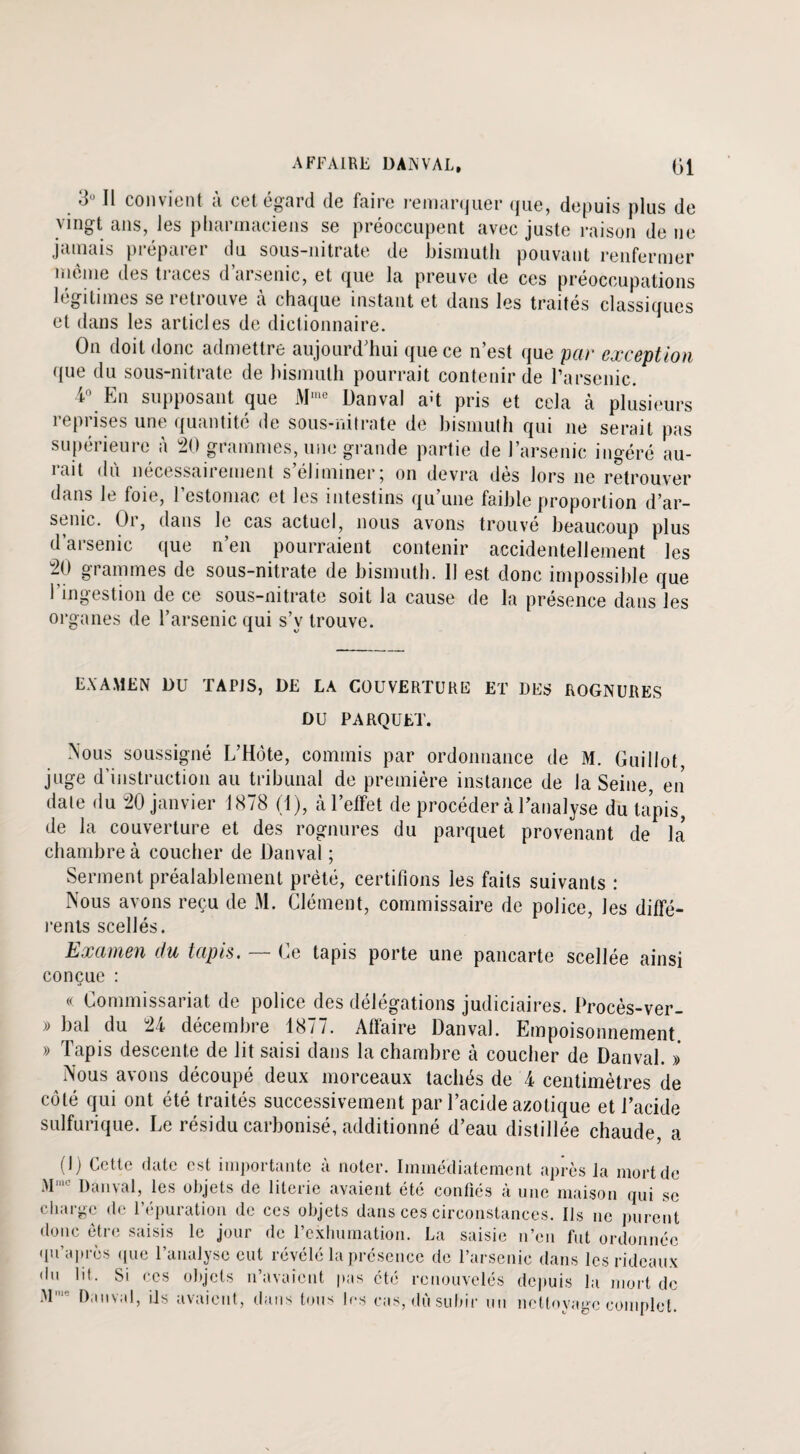 3° Il convient à cet égard de faire remarquer que, depuis plus de vingt ans, les pharmaciens se préoccupent avec juste raison de ne jamais préparer du sous-nitrate de bismuth pouvant renfermer môme des traces d’arsenic, et que la preuve de ces préoccupations légitimés seietiouve à chaque instant et dans les traités classiques et dans les articles de dictionnaire. On doit donc admettre aujourd’hui que ce n’est que par exception que du sous-nitrate de bismuth pourrait contenir de l’arsenic. t En supposant que Mu Danval a't pris et cela à plusieurs reprises une quantité de sous-nitrate de bismuth qui ne serait pas supérieure à 20 grammes, une grande partie de l’arsenic ingéré au¬ rait dû nécessairement s’éliminer; on devra dès lors ne retrouver dans le foie, l’estomac et les intestins qu’une faible proportion d’ar- seiiic. Oi, dans le cas actuel, nous avons trouve beaucoup plus d’arsenic que n’en pourraient contenir accidentellement les 20 grammes de sous-nitrate de bismuth. 11 est donc impossible que l’ingestion de ce sous-nitrate soit la cause de la présence dans les organes de l’arsenic qui s’y trouve. EXAMEN DU TAPIS, DE LA COUVERTURE ET DES ROGNURES DU PARQUET. Nous soussigné L’Hôte, commis par ordonnance de M. Guillot, juge d instruction au tribunal de première instance de la Seine, en date du 20 janvier 1878 (1), à l’effet de procéder à l’analyse du tapis, de la couverture et des rognures du parquet provenant de la chambre à coucher de Danval ; Serment préalablement prêté, certifions les faits suivants : Nous avons reçu de M. Clément, commissaire de police, les diffé¬ rents scellés. Examen du tapis. — Ce tapis porte une pancarte scellée ainsi conçue : « Commissariat de police des délégations judiciaires. Procès-ver- » bal du 24 décembre 1877. Affaire Danval. Empoisonnement. » Tapis descente de lit saisi dans la chambre à coucher de Danval. » Nous avons découpé deux morceaux tachés de 4 centimètres de côté qui ont été traités successivement par l’acide azotique et l’acide sulfurique. Le résidu carbonisé, additionné d’eau distillée chaude, a (1) Cette date est importante à noter. Immédiatement après la mort de Mmc Danval, les objets de literie avaient été confiés à une maison qui se charge de l’épuration de ces objets dans ces circonstances. Ils ne purent donc être saisis le jour de l’exhumation. La saisie n’en fut ordonnée qu’a près que l’analyse eut révélé la présence de l’arsenic dans les rideaux du lit. Si ces objets n’avaient pas été renouvelés depuis la mort de M1 Danval, ils avaient, dans tous 1rs cas, dû subir un nettoyage complet.