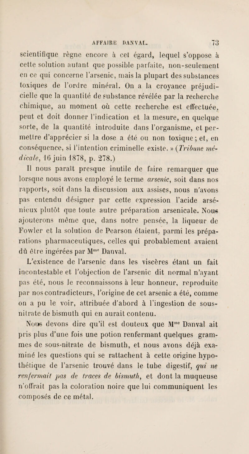 scientifique règne encore à cet égard, lequel s’oppose à cette solution autant que possible parfaite, non-seulement en ce qui concerne l’arsenic, mais la plupart des substances toxiques de l’ordre minéral. On a la croyance préjudi¬ cielle que la quantité de substance révélée par la recherche chimique, au moment où cette recherche est effectuée, peut et doit donner l’indication et la mesure, en quelque sorte, de la quantité introduite dans l’organisme, et per¬ mettre d’apprécier si la dose a été ou non toxique; et, en conséquence, si l’intention criminelle existe. » (Tribune mé¬ dicale, 16 juin 1878, p. 278.) Il nous paraît presque inutile de faire remarquer que lorsque nous avons employé le terme arsenic, soit dans nos rapports, soit dans la discussion aux assises, nous n'avons pas entendu désigner par cette expression l’acide arsé¬ nieux plutôt que toute autre préparation arsenicale. Nou-s ajouterons même que, dans notre pensée, la liqueur de Fowler et la solution de Pearson étaient, parmi les prépa¬ rations pharmaceutiques, celles qui probablement avaient dû être ingérées par Mnie Danval. L'existence de l’arsenic dans les viscères étant un fait incontestable et l'objection de l’arsenic dit normal n’ayant pas été, nous le reconnaissons à leur honneur, reproduite par nos contradicteurs, l'origine de cet arsenic a été, comme on a pu le voir, attribuée d’abord à l’ingestion de sous- nitrate de bismuth qui en aurait contenu. Nous devons dire qu’il est douteux que Mme Danval ait pris plus d’une fois une potion renfermant quelques gram¬ mes de sous-nitrate de bismuth, et nous avons déjà exa¬ miné les questions qui se rattachent à cette origine hypo¬ thétique de l’arsenic trouvé dans le tube digestif, qui ne renfermait pas de traces de bismuth, et dont la muqueuse n’offrait pas la coloration noire que lui communiquent les composés de ce métal.