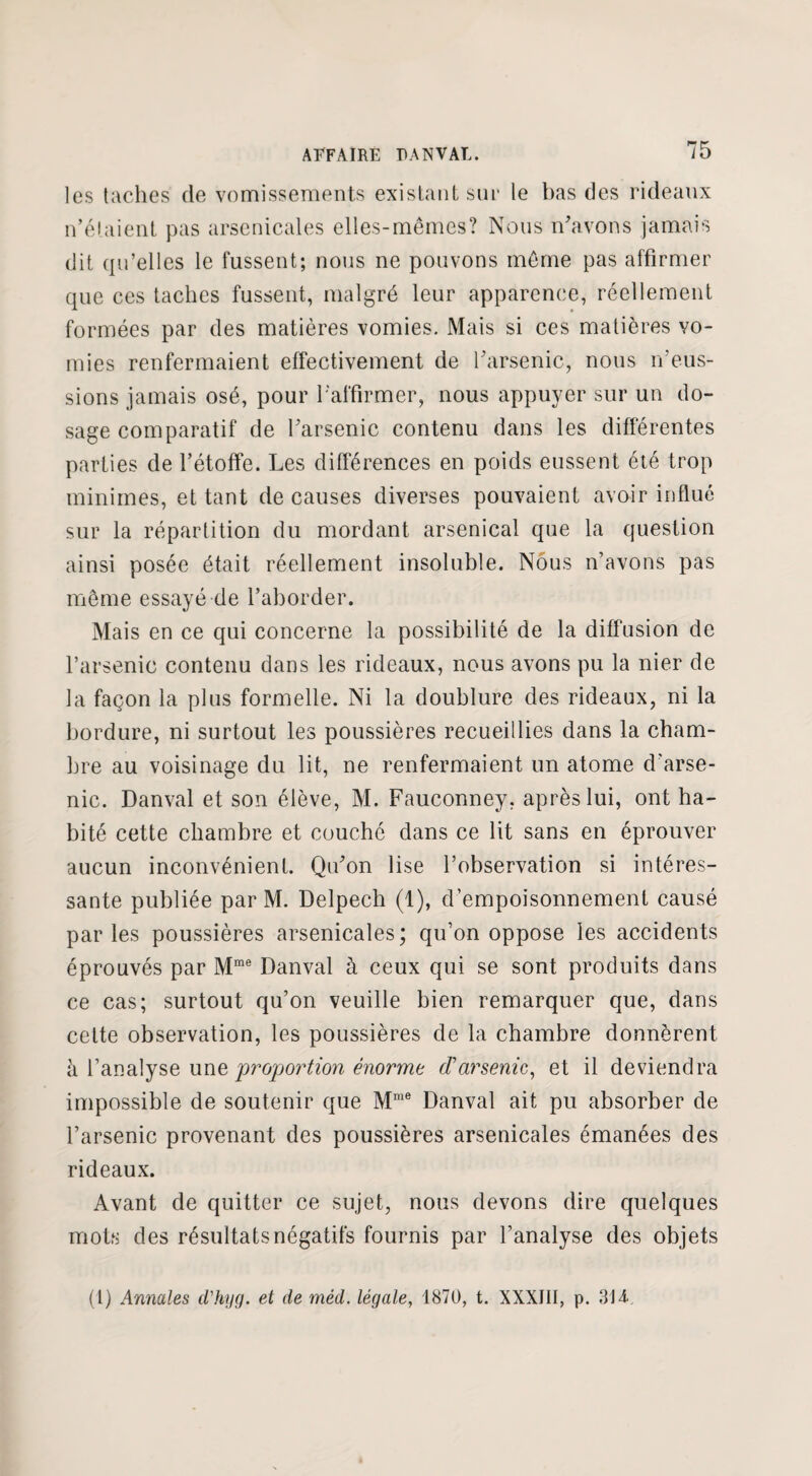 les taches de vomissements existant sur le bas des rideaux n’étaient pas arsenicales elles-mêmes? Nous n'avons jamais dit qu’elles le fussent; nous ne pouvons même pas affirmer que ces taches fussent, malgré leur apparence, réellement formées par des matières vomies. Mais si ces matières vo¬ mies renfermaient effectivement de l'arsenic, nous n’eus¬ sions jamais osé, pour l'affirmer, nous appuyer sur un do¬ sage comparatif de l'arsenic contenu dans les différentes parties de l’étoffe. Les différences en poids eussent été trop minimes, et tant de causes diverses pouvaient avoir influé sur la répartition du mordant arsenical que la question ainsi posée était réellement insoluble. Nous n’avons pas même essayé de l’aborder. Mais en ce qui concerne la possibilité de la diffusion de l’arsenic contenu dans les rideaux, nous avons pu la nier de la façon la plus formelle. Ni la doublure des rideaux, ni la bordure, ni surtout les poussières recueillies dans la cham¬ bre au voisinage du lit, ne renfermaient un atome d’arse¬ nic. Danval et son élève, M. Fauconney, après lui, ont ha¬ bité cette chambre et couché dans ce lit sans en éprouver aucun inconvénient. Qu'on lise l’observation si intéres¬ sante publiée par M. Delpech (1), d’empoisonnement causé parles poussières arsenicales; qu’on oppose les accidents éprouvés par Mme Danval à ceux qui se sont produits dans ce cas; surtout qu’on veuille bien remarquer que, dans cette observation, les poussières de la chambre donnèrent à l’analyse une proportion énorme cf arsenic, et il deviendra impossible de soutenir que Mme Danval ait pu absorber de l’arsenic provenant des poussières arsenicales émanées des rideaux. Avant de quitter ce sujet, nous devons dire quelques mots des résultats négatifs fournis par l’analyse des objets (1) Annales d'hyg. et de mêd. légale, 1870, t. XXXIII, p. 31 à.