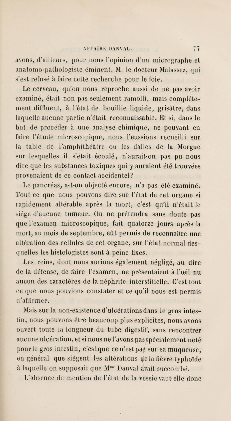 avons, d'ailleurs, pour nous l’opinion d’un micrographe el anatomo-pathologiste éminent, M. le docteur Malassez, qui s’est refusé à faire cette recherche pour le foie. Le cerveau, qu’on nous reproche aussi de ne pas avoir examiné, était non pas seulement ramolli, mais complète¬ ment diffluent, à l’état de bouillie liquide, grisâtre, dans laquelle aucune partie n’était reconnaissable. Et si, dans le but de procéder à une analyse chimique, ne pouvant en faire l’étude microscopique, nous l’eussions recueilli sur la table de l’amphithéâtre ou les dalles de la Morgue sur lesquelles il s’était écoulé, n’aurait-on pas pu nous dire que les substances toxiques qui y auraient été trouvées provenaient de ce contact accidentel? Le pancréas, a-t-on objecté encore, n’a pas été examiné. Tout ce que nous pouvons dire sur l’état de cet organe si rapidement altérable après la mort, c’est qu’il n’était le siège d’aucune tumeur. On ne prétendra sans doute pas que l’examen microscopique, fait quatorze jours après la mort, au mois de septembre, eût permis de reconnaître une altération des cellules de cet organe, sur l’état normal des¬ quelles les histologistes sont à peine fixés. Les reins, dont nous aurions également négligé, au dire de la défense, de faire l’examen, ne présentaient à l’œil nu aucun des caractères de la néphrite interstitielle. C’est tout ce que nous pouvions constater et ce qu’il nous est permis d’affirmer. Mais sur la non-existence d’ulcérations dans le gros intes¬ tin, nous pouvons être beaucoup plus explicites, nous avons ouvert toute la longueur du tube digestif, sans rencontrer aucune ulcération, et si nous ne l’avons pas spécialement noté pour le gros intestin, c’est que ce n’est pas sur sa muqueuse, en général que siègent les altérations (je la fièvre typhoïde \ à laquelle on supposait que Mme Danval avait succombé. L’absence de mention de l’état de la vessie vaut-elle donc