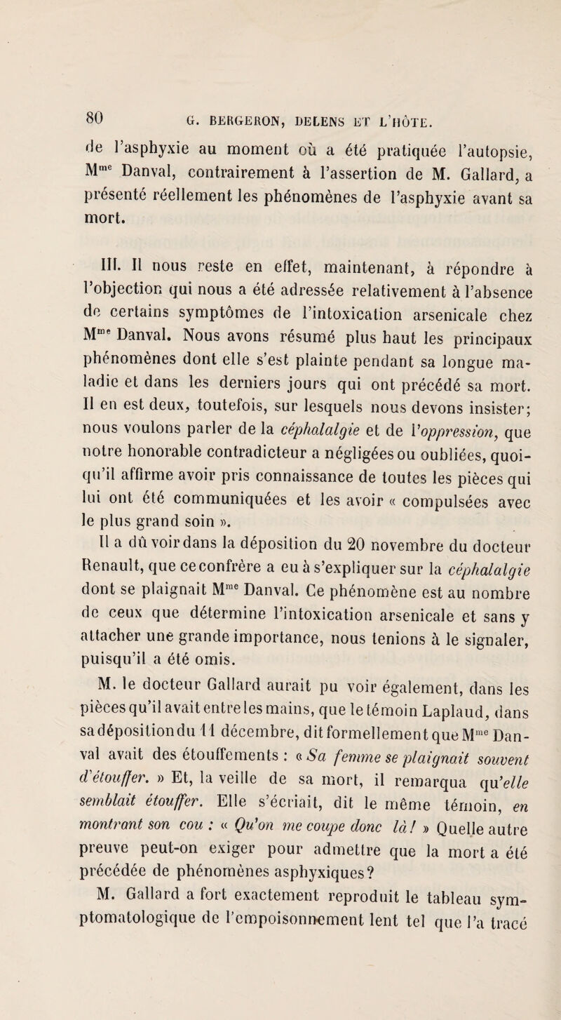 de l’asphyxie au moment où a été pratiquée l’autopsie, Mme Danval, contrairement à l’assertion de M. Gallard, a présenté réellement les phénomènes de l’asphyxie avant sa mort. Ilh II nous reste en effet, maintenant, à répondre à l’objection qui nous a été adressée relativement à l’absence de certains symptômes de l’intoxication arsenicale chez Mme Danval. Nous avons résumé plus haut les principaux phénomènes dont elle s’est plainte pendant sa longue ma¬ ladie et dans les derniers jours qui ont précédé sa mort. Il en est deux, toutefois, sur lesquels nous devons insister; nous voulons parler de la céphalalgie et de Y oppression, que notre honorable contradicteur a négligées ou oubliées, quoi¬ qu’il affirme avoir pris connaissance de toutes les pièces qui lui ont été communiquées et les avoir « compulsées avec le plus grand soin ». 11 a du voir dans la déposition du 20 novembre du docteur Renault, que ce confrère a eu à s’expliquer sur la céphalalgie dont se plaignait Mme Danval. Ce phénomène est au nombre de ceux que détermine l’intoxication arsenicale et sans y attacher une grande importance, nous tenions à le signaler, puisqu’il a été omis. M. le docteur Gallard aurait pu voir également, dans les pièces qu’il avait entre les mains, que le témoin Laplaud, dans sa déposition du il décembre, dit formellement que Mme Dan¬ val avait des étouffements : c Sa femme se plaignait souvent d'étouffer. » Et, la veille de sa mort, il remarqua qu3elle semblait étouffer. Elle s’écriait, dit le même témoin, en montrant son cou : « Qu'on me coupe donc là! » Quelle autre preuve peut-on exiger pour admettre que la mort a été précédée de phénomènes asphyxiques? M. Gallard a fort exactement reproduit le tableau sym¬ ptomatologique de l'empoisonnement lent tel que l’a tracé