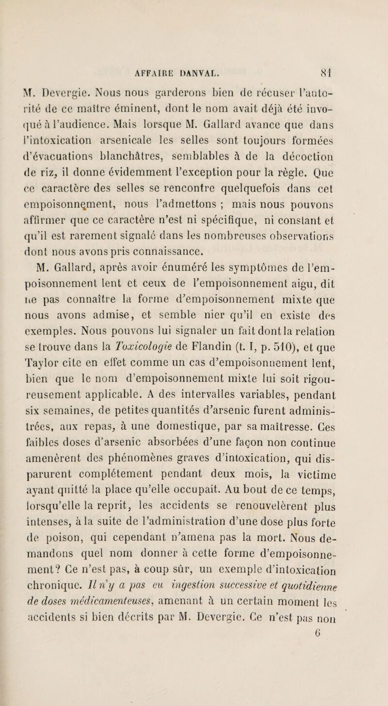 M. Dcvcrgie. Nous nous garderons bien de récuser l’auto¬ rité de ce maître éminent, dont le nom avait déjà été invo¬ qué à l’audience. Mais lorsque M. Gallard avance que dans l’intoxication arsenicale les selles sont toujours formées d’évacuations blanchâtres, semblables à de la décoction de riz, il donne évidemment l’exception pour la règle. Que ce caractère des selles se rencontre quelquefois dans cet empoisonnement, nous l’admettons ; mais nous pouvons affirmer que ce caractère n’est ni spécifique, ni constant et qu’il est rarement signalé dans les nombreuses observations dont nous avons pris connaissance. M. Gallard, après avoir énuméré les symptômes de l'em¬ poisonnement lent et ceux de l’empoisonnement aigu, dit lie pas connaître la forme d’empoisonnement mixte que nous avons admise, et semble nier qu’il en existe des exemples. Nous pouvons lui signaler un fait dont la relation se trouve dans la Toxicologie de Flandin (t. I, p. 510), et que Taylor cite en effet comme un cas d’empoisonnement lent, bien que le nom d’empoisonnement mixte lui soit rigou¬ reusement applicable. A des intervalles variables, pendant six semaines, de petites quantités d’arsenic furent adminis¬ trées, aux repas, à une domestique, par sa maîtresse. Ces faibles doses d’arsenic absorbées d’une façon non continue amenèrent des phénomènes graves d’intoxication, qui dis¬ parurent complètement pendant deux mois, la victime ayant quitté la place qu’elle occupait. Au bout de ce temps, lorsqu’elle la reprit, les accidents se renouvelèrent plus intenses, à la suite de l’administration d’une dose plus forte de poison, qui cependant n’amena pas la mort. Nous de¬ mandons quel nom donner à cette forme d’empoisonne¬ ment? Ce n’est pas, à coup sûr, un exemple d’intoxication chronique. Il ri y a pas eu ingestion successive et quotidienne de doses médicamenteuses, amenant h un certain moment les accidents si bien décrits par M. Devergie. Ce n’est pas non 6