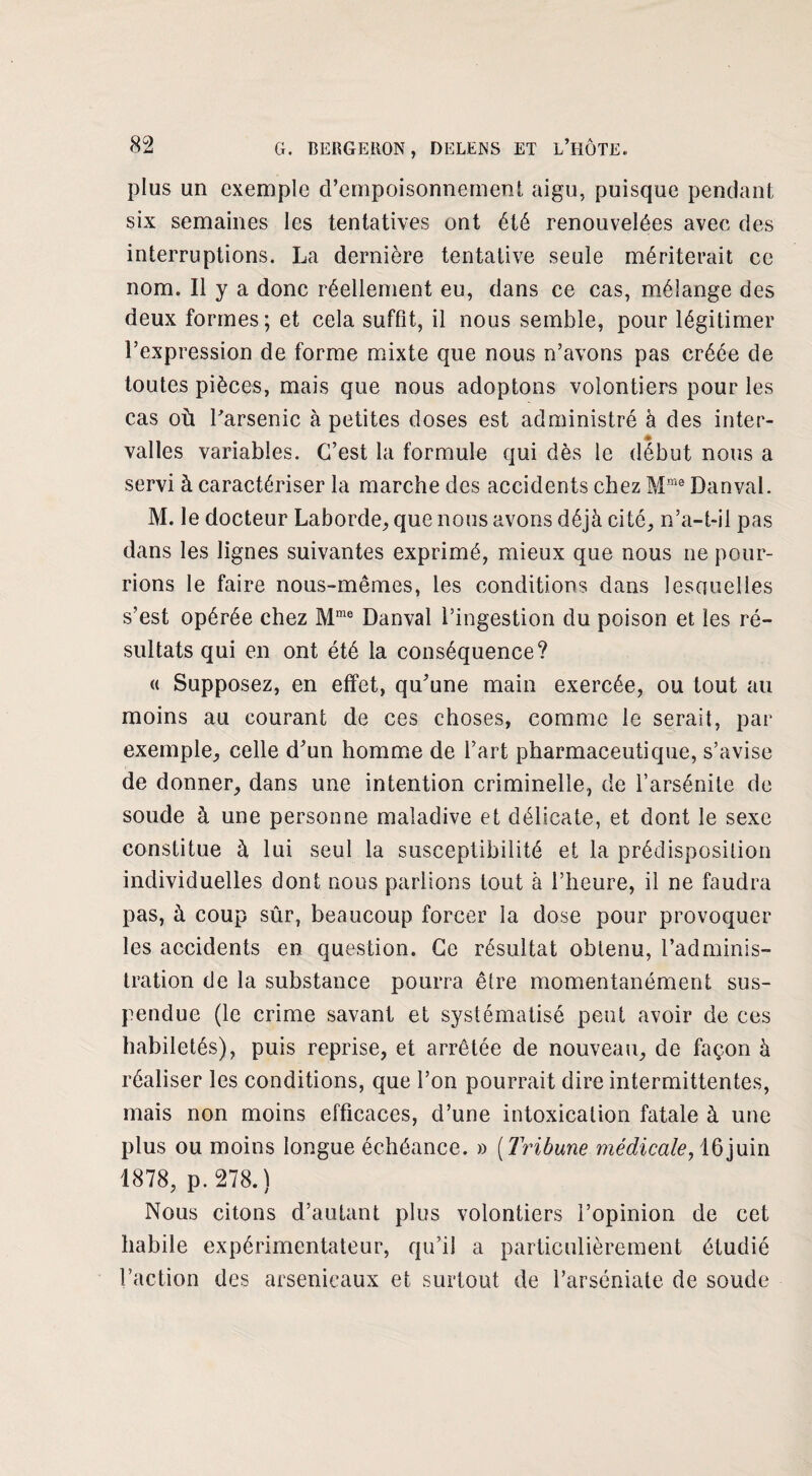 plus un exemple d’empoisonnement aigu, puisque pendant six semaines les tentatives ont été renouvelées avec des interruptions. La dernière tentative seule mériterait ce nom. Il y a donc réellement eu, dans ce cas, mélange des deux formes; et cela suffit, il nous semble, pour légitimer l’expression de forme mixte que nous n’avons pas créée de toutes pièces, mais que nous adoptons volontiers pour les cas où l'arsenic à petites doses est administré à des inter¬ valles variables. C’est la formule qui dès le début nous a servi à caractériser la marche des accidents chez Mme Dan val. M. le docteur Laborde, que nous avons déjà cité, n’a-t-il pas dans les lignes suivantes exprimé, mieux que nous ne pour¬ rions le faire nous-mêmes, les conditions dans lescjuelles s’est opérée chez Mme Danval l’ingestion du poison et les ré¬ sultats qui en ont été la conséquence? « Supposez, en effet, qu’une main exercée, ou tout au moins au courant de ces choses, comme le serait, par exemple, celle d’un homme de l’art pharmaceutique, s’avise de donner, dans une intention criminelle, de l’arsénite de soude à une personne maladive et délicate, et dont le sexe constitue à lui seul la susceptibilité et la prédisposition individuelles dont nous parlions tout à l’heure, il ne faudra pas, à coup sûr, beaucoup forcer la dose pour provoquer les accidents en question. Ce résultat obtenu, l’adminis¬ tration de la substance pourra être momentanément sus¬ pendue (le crime savant et systématisé peut avoir de ces habiletés), puis reprise, et arrêtée de nouveau, de façon à réaliser les conditions, que l’on pourrait dire intermittentes, mais non moins efficaces, d’une intoxication fatale à une plus ou moins longue échéance. » (Tribune médicale,16 juin 1878, p. 278.) Nous citons d’autant plus volontiers l’opinion de cet habile expérimentateur, qu’il a particulièrement étudié l’action des arsenicaux et surtout de l’arséniate de soude