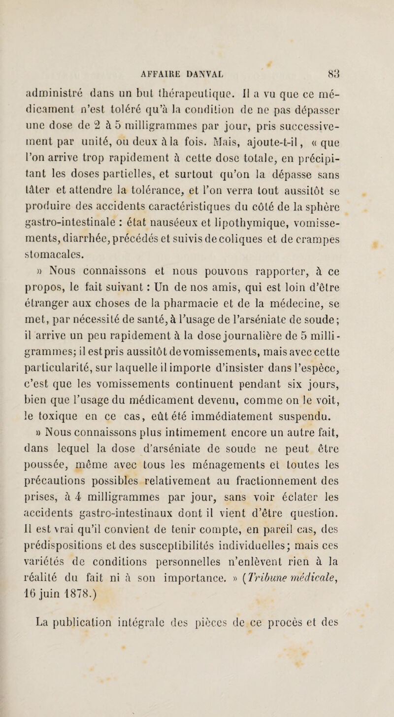 administré dans un but thérapeutique. Il a vu que ce mé¬ dicament n’est toléré qu’à la condition de ne pas dépasser une dose de 2 à 5 milligrammes par jour, pris successive¬ ment par unité, ou deux à la fois. Mais, ajoute-t-il, «que l’on arrive trop rapidement à cette dose totale, en précipi¬ tant les doses partielles, et surtout qu’on la dépasse sans tâter et attendre la tolérance, et l’on verra tout aussitôt se produire des accidents caractéristiques du côté de la sphère gastro-intestinale : état nauséeux et lipothymique, vomisse¬ ments, diarrhée, précédés et suivis de coliques et de crampes stomacales. » Nous connaissons et nous pouvons rapporter, à ce propos, le fait suivant : Un de nos amis, qui est loin d’être étranger aux choses de la pharmacie et de la médecine, se met, par nécessité de santé, à l'usage de l’arséniate de soude ; il arrive un peu rapidement à la dose journalière de 5 milli¬ grammes; il est pris aussitôt de vomissements, mais avec cette particularité, sur laquelle il importe d’insister dans l’espèce, c’est que les vomissements continuent pendant six jours, bien que l’usage du médicament devenu, comme on le voit, le toxique en ce cas, eût été immédiatement suspendu. » Nous connaissons plus intimement encore un autre fait, dans lequel la dose d’arséniate de soude ne peut être poussée, même avec tous les ménagements et toutes les précautions possibles relativement au fractionnement des prises, à 4 milligrammes par jour, sans voir éclater les accidents gastro-intestinaux dont il vient d’être question. Il est vrai qu’il convient de tenir compte, en pareil cas, des prédispositions et des susceptibilités individuelles; mais ces variétés de conditions personnelles n’enlèvent rien à la réalité du fait ni à son importance. » (Tribune médicale, 16 juin 1878.) La publication intégrale des pièces de ce procès et des