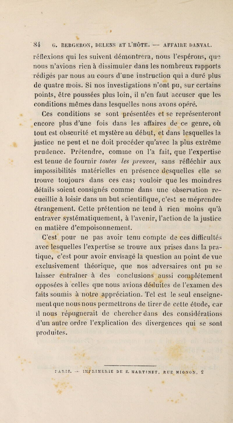 réflexions qui les suivent démontrera, nous l’espérons, que nous n’avions rien à dissimuler dans les nombreux rapports rédigés par nous au cours d’une instruction qui a duré plus de quatre mois. Si nos investigations n’ont pu, sur certains points, être poussées plus loin, il n’en faut accuser que les conditions mêmes dans lesquelles nous avons opéré. Ces conditions se sont présentées et se représenteront encore plus d’une fois dans les affaires de ce genre, où tout est obscurité et mystère au début, et dans lesquelles la justice ne peut et ne doit procéder qu’avec la plus extrême prudence. Prétendre, comme on l’a fait, que l’expertise est tenue de fournir toutes les preuves, sans réfléchir aux impossibilités matérielles en présence desquelles elle se trouve toujours dans ces cas; vouloir que les moindres détails soient consignés comme dans une observation re¬ cueillie à loisir dans un but scientifique, c’est se méprendre étrangement. Cette prétention ne tend à rien moins qu’à entraver systématiquement, à l’avenir, l’action de la justice en matière d’empoisonnement. C’est pour ne pas avoir tenu compte de ces difficultés avec lesquelles l’expertise se trouve aux prises dans la pra¬ tique, c’est pour avoir envisagé la question au point de vue exclusivement théorique, que nos adversaires ont pu se laisser entraîner à des conclusions aussi complètement opposées à celles que nous avions déduites de l’examen des faits soumis à notre appréciation. Tel est le seul enseigne¬ ment que nous nous permettrons de tirer de cette étude, car il nous répugnerait de chercher dans des considérations d’un autre ordre l’explication des divergences qui se sont produites.