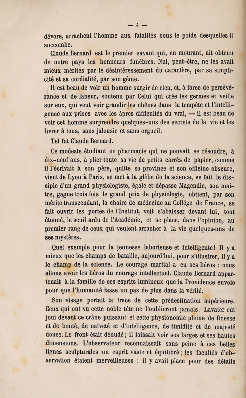 dévore, arrachent l’homme aux fatalités sous le poids desquelles il succombe. Claude Bernard est le premier savant qui, en mourant, ait obtenu de notre pays les honneurs funèbres. Nul, peut-être, ne les avait mieux mérités par le désintéressement du caractère, par sa simpli¬ cité et sa cordialité, par son génie. 11 est beau de voir un homme surgir de rien, et, à force de persévé¬ rance et de labeur, soutenu par Celui qui crée les germes et veille sur eux, qui veut voir grandir les chênes dans la tempête et l’intelli- gence aux prises avec les âpres difficultés du vrai, — il est beau de voir cet homme surprendre quelques-uns des secrets de la vie et les livrer à tous, sans jalousie et sans orgueil. Tel fut Claude Bernard. Ce modeste étudiant en pharmacie qui ne pouvait se résoudre, à dix-neuf ans, à plier toute sa vie de petits carrés de papier, comme il l’écrivait à son père, quitte sa province et son officine obscure, vient de Lyon à Paris, se met à la glèbe de la science, se fait le dis¬ ciple d’un grand physiologiste, égale et dépasse Magendie, son maî¬ tre, gagne trois fois le grand prix de physiologie, obtient, par son mérite transcendant, la chaire de médecine au Collège de France, se fait ouvrir les portes de l’Institut, voit s’abaisser devant lui, tout étonné, le seuil ardu de l’Académie, et se place, dans l’opinion, au premier rang de ceux qui veulent arracher à la vie quelques-uns de ses mystères. Quel exemple pour la jeunesse laborieuse et intelligente! Il y a mieux que les champs de bataille, aujourd’hui, pour s’illustrer, il y a le champ de la science. Le courage martial a eu ses héros : nous allons avoir les héros du courage intellectuel. Claude Bernard appar¬ tenait à la famille de ces esprits lumineux que la Providence envoie pour que l’humanité fasse un pas de plus dans la vérité. Son visage portait la trace de cette prédestination supérieure. Ceux qui ont vu cette noble tête ne l’oublieront jamais. Lavater eût joui devant ce crâne puissant et cette physionomie pleine de finesse et de bonté, de naïveté et d’intelligence, de timidité et de majesté douce. Le front était dénudé ; il laissait voir ses larges et ses hautes dimensions. L’observateur reconnaissait sans peine à ces belles lignes sculpturales un esprit vaste et équilibré ; les facultés d’ob-^ servation étaient merveilleuses : il y avait place pour des détails