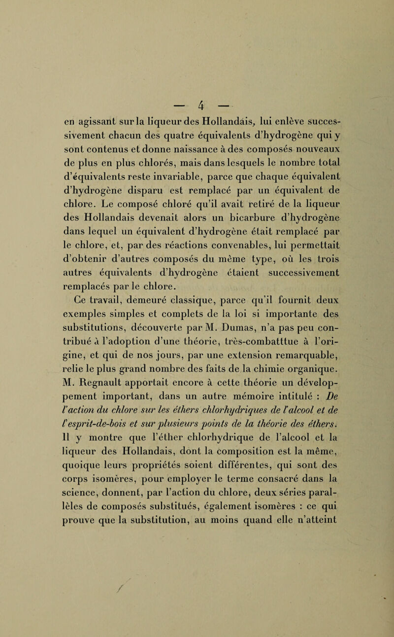 en agissant sur la liqueur des Hollandais, lui enlève succes¬ sivement chacun des quatre équivalents d’hydrogène qui y sont contenus et donne naissance à des composés nouveaux de plus en plus chlorés, mais dans lesquels le nombre total d’équivalents reste invariable, parce que chaque équivalent d’hydrogène disparu est remplacé par un équivalent de chlore. Le composé chloré qu’il avait retiré de la liqueur des Hollandais devenait alors un bicarbure d’hydrogène dans lequel un équivalent d’hydrogène était remplacé par le chlore, et, par des réactions convenables, lui permettait d’obtenir d’autres composés du même type, où les trois autres équivalents d’hydrogène étaient successivement remplacés parle chlore. Ce travail, demeuré classique, parce qu’il fournit deux exemples simples et complets de la loi si importante des substitutions, découverte par M. Dumas, n’a pas peu con¬ tribué à l’adoption d’une théorie, très-combatttue à l’ori¬ gine, et qui de nos jours, par une extension remarquable, relie le plus grand nombre des faits de la chimie organique. M. Régnault apportait encore à cette théorie un dévelop¬ pement important, dans un autre mémoire intitulé : De l’action du chlore sur les éthers chlorhydriques de ïalcool et de Cesprit-de-bois et sur plusieurs points de la théorie des éthers. 11 y montre que l’éther chlorhydrique de l’alcool et la liqueur des Hollandais, dont la composition est la même, quoique leurs propriétés soient différentes, qui sont des corps isomères, pour employer le terme consacré dans la science, donnent, par l’action du chlore, deux séries paral¬ lèles de composés substitués, également isomères : ce qui prouve que la substitution, au moins quand elle n’atteint