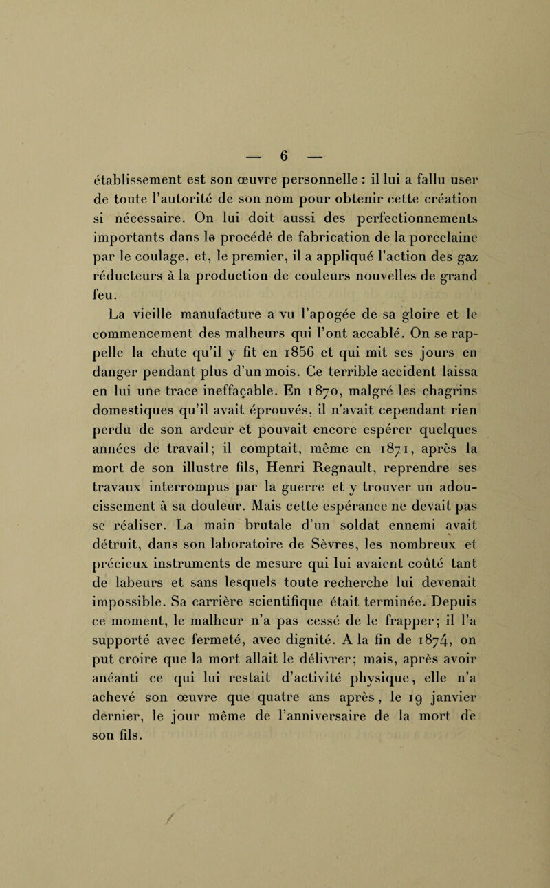 établissement est son œuvre personnelle : il lui a fallu user de toute l’autorité de son nom pour obtenir cette création si nécessaire. On lui doit aussi des perfectionnements importants dans le procédé de fabrication de la porcelaine par le coulage, et, le premier, il a appliqué l’action des gaz réducteurs à la production de couleurs nouvelles de grand feu. La vieille manufacture a vu l’apogée de sa gloire et le commencement des malheurs qui l’ont accablé. On se rap¬ pelle la chute qu’il y fit en i856 et qui mit ses jours en danger pendant plus d’un mois. Ce terrible accident laissa en lui une trace ineffaçable. En 1870, malgré les chagrins domestiques qu’il avait éprouvés, il n’avait cependant rien perdu de son ardeur et pouvait encore espérer quelques années de travail; il comptait, même en 1871, après la mort de son illustre fils, Henri Régnault, reprendre ses travaux interrompus par la guerre et y trouver un adou¬ cissement à sa douleur. Mais cette espérance ne devait pas se réaliser. La main brutale d’un soldat ennemi avait détruit, dans son laboratoire de Sèvres, les nombreux et précieux instruments de mesure qui lui avaient coûté tant de labeurs et sans lesquels toute recherche lui devenait impossible. Sa carrière scientifique était terminée. Depuis ce moment, le malheur n’a pas cessé de le frapper; il l’a supporté avec fermeté, avec dignité. A la fin de 1874, on put croire que la mort allait le délivrer; mais, après avoir anéanti ce qui lui restait d’activité physique, elle n’a achevé son œuvre que quatre ans après, le 19 janvier dernier, le jour même de l’anniversaire de la mort de son fils.