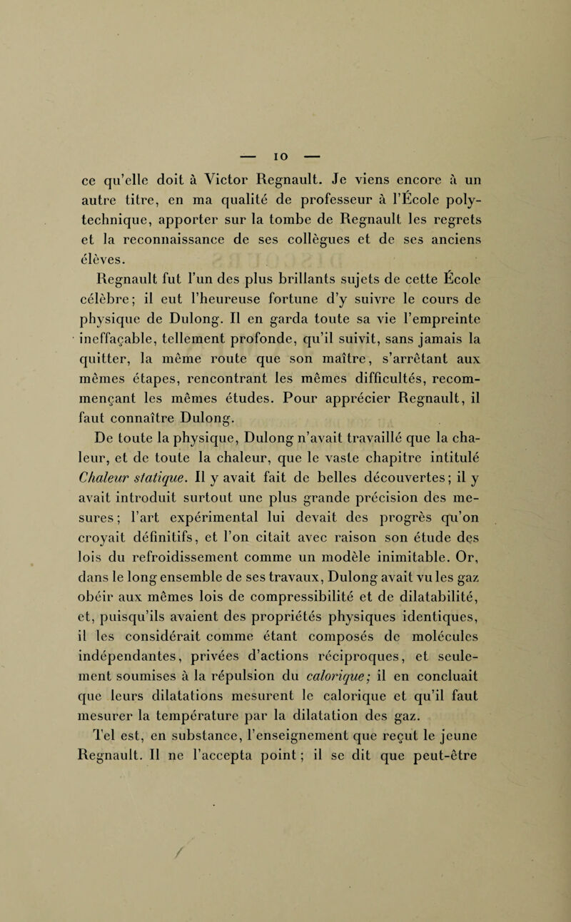 IO ce qu’elle doit à Victor Régnault. Je viens encore à un autre titre, en ma qualité de professeur à l’Ecole poly¬ technique, apporter sur la tombe de Régnault les regrets et la reconnaissance de ses collègues et de ses anciens élèves. Régnault fut l’un des plus brillants sujets de cette Ecole célèbre ; il eut l’heureuse fortune d’y suivre le cours de physique de Dulong. R en garda toute sa vie l’empreinte ineffaçable, tellement profonde, qu’il suivit, sans jamais la quitter, la même route que son maître, s’arrêtant aux mêmes étapes, rencontrant les mêmes difficultés, recom¬ mençant les mêmes études. Pour apprécier Régnault, il faut connaître Dulong. De toute la physique, Dulong n’avait travaillé que la cha¬ leur, et de toute la chaleur, que le vaste chapitre intitulé Chaleur statique. Il y avait fait de belles découvertes; il y avait introduit surtout une plus grande précision des me¬ sures ; l’art expérimental lui devait des progrès qu’on croyait définitifs, et l’on citait avec raison son étude des lois du refroidissement comme un modèle inimitable. Or, dans le long ensemble de ses travaux, Dulong avait vu les gaz obéir aux mêmes lois de compressibilité et de dilatabilité, et, puisqu’ils avaient des propriétés physiques identiques, il les considérait comme étant composés de molécules indépendantes, privées d’actions réciproques, et seule¬ ment soumises à la répulsion du calorique; il en concluait que leurs dilatations mesurent le calorique et qu’il faut mesurer la température par la dilatation des gaz. Tel est, en substance, l’enseignement que reçut le jeune Régnault. Il ne l’accepta point ; il se dit que peut-être