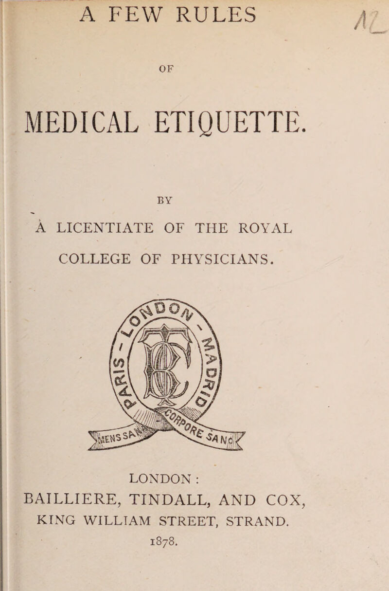 OF MEDICAL ETIQUETTE. BY A LICENTIATE OF THE ROYAL COLLEGE OF PHYSICIANS. LONDON: BAILLIERE, TINDALL, AND COX, KING WILLIAM STREET, STRAND. 1878.