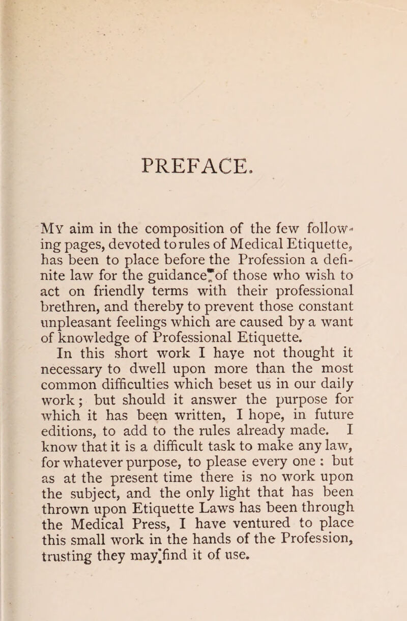 PREFACE. My aim in the composition of the few follow¬ ing pages, devoted to rules of Medical Etiquette, has been to place before the Profession a defi¬ nite law for the guidance*of those who wish to act on friendly terms with their professional brethren, and thereby to prevent those constant unpleasant feelings which are caused by a want of knowledge of Professional Etiquette. In this short work I haye not thought it necessary to dwell upon more than the most common difficulties which beset us in our daily work; but should it answer the purpose for which it has been written, I hope, in future editions, to add to the rules already made. I know that it is a difficult task to make any law, for whatever purpose, to please every one : but as at the present time there is no work upon the subject, and the only light that has been thrown upon Etiquette Laws has been through the Medical Press, I have ventured to place this small work in the hands of the Profession, trusting they mayffind it of use.