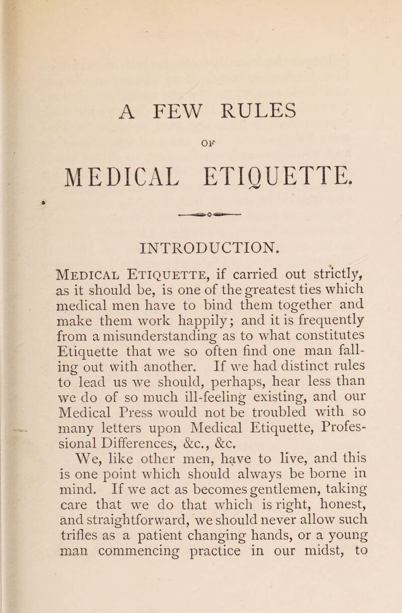 OF MEDICAL ETIQUETTE. INTRODUCTION. Medical Etiquette, if carried out strictly, as it should be, is one of the greatest ties which medical men have to bind them together and make them work happily; and it is frequently from a misunderstanding as to what constitutes Etiquette that we so often find one man fall¬ ing out with another. If we had distinct rules to lead us we should, perhaps, hear less than we do of so much ill-feeling existing, and our Medical Press would not be troubled with so many letters upon Medical Etiquette, Profes¬ sional Differences, &c., &c. We, like other men, have to live, and this is one point which should always be borne in mind. If we act as becomes gentlemen, taking care that we do that which is right, honest, and straightforward, we should never allow such trifles as a patient changing hands, or a young man commencing practice in our midst, to