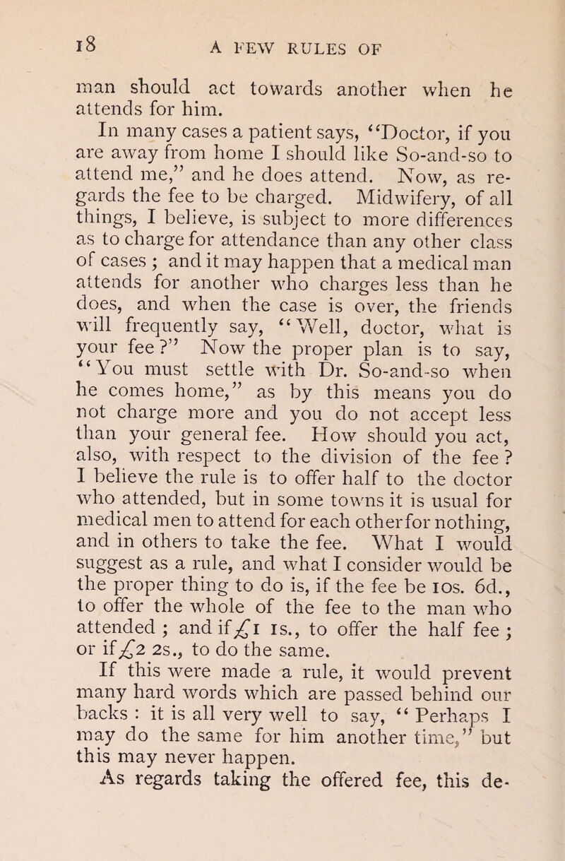 man should act towards another when he attends for him. In many cases a patient says, ‘‘Doctor, if you are away from home I should like So-and-so to attend me,” and he does attend. Now, as re¬ gards the fee to be charged. Midwifery, of all things, I believe, is subject to more differences as to charge for attendance than any other class of cases ; and it may happen that a medical man attends for another v'ho charges less than he does, and when the case is over, the friends wall frequently say, “Well, doctor, wdiat is your fee ?” Now the proper plan is to say, “You must settle wdth Dr. So-and-so w^hen he comes home,” as by this means you do not charge more and you do not aecept less than your general fee. How should you act, also, with respect to the division of the fee ? I believe the rule is to offer half to the doctor who attended, but in some towns it is usual for medical men to attend for each otherfor nothing, and in others to take the fee. What I wmuld s'-'iggest as a rule, and what I eonsider would be the proper thing to do is, if the fee be los. 6d., to offer the whole of the fee to the man who attended; and if is., to offer the half fee; or if^2 2s., to do the same. If this were made a rule, it would prevent many hard words which are passed behind our backs : it is all very well to say, ‘ ‘ Perhaps I may do the same for him another time,” but this may never happen. As regards taking the offered fee, this de-