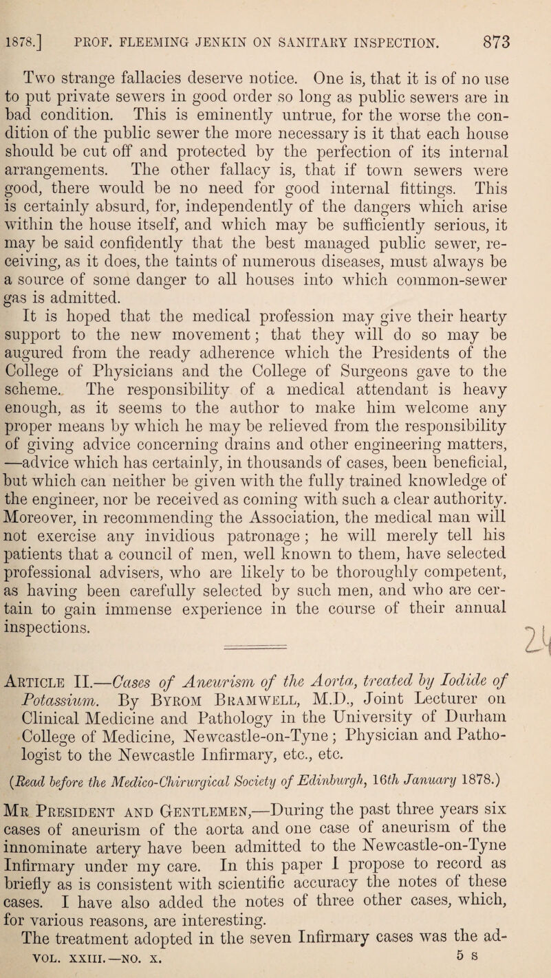 Two strange fallacies deserve notice. One is, that it is of no use to put private sewers in good order so long as public sewers are in bad condition. This is eminently untrue, for the worse the con¬ dition of the public sewer the more necessary is it that each house should be cut off and protected by the perfection of its internal arrangements. The other fallacy is, that if town sewers were good, there would be no need for good internal fittings. This is certainly absurd, for, independently of the dangers which arise within the house itself, and which may be sufficiently serious, it may be said confidently that the best managed public sewer, re¬ ceiving, as it does, the taints of numerous diseases, must always be a source of some danger to all houses into which common-sewer gas is admitted. It is hoped that the medical profession may give their hearty support to the new movement; that they will do so may be augured from the ready adherence which the Presidents of the College of Physicians and the College of Surgeons gave to the scheme. The responsibility of a medical attendant is heavy enough, as it seems to the author to make him welcome any proper means by which he may be relieved from the responsibility of giving advice concerning drains and other engineering matters, —advice which has certainly, in thousands of cases, been beneficial, but which can neither be given with the fully trained knowledge of the engineer, nor be received as coming with such a clear authority. Moreover, in recommending the Association, the medical man will not exercise any invidious patronage; he will merely tell his patients that a council of men, well known to them, have selected professional advisers, who are likely to be thoroughly competent, as having been carefully selected by such men, and who are cer¬ tain to gain immense experience in the course of their annual inspections. Article II.—Cases of Aneurism of the Aorta,, treated by Iodide of Potassium. By Byrom B ram well, M.D., Joint Lecturer on Clinical Medicine and Pathology in the University of Durham College of Medicine, Newcastle-on-Tyne ; Physician and Patho¬ logist to the Newcastle Infirmary, etc., etc. {Read before the Medico-Chirurgical Society of Edinburgh, 16th January 1878.) Mr President and Gentlemen,—During the past three years six cases of aneurism of the aorta and one case of aneurism of the innominate artery have been admitted to the Newcastle-on-Tyne Infirmary under my care. In this paper I propose to record as briefly as is consistent with scientific accuracy the notes of these cases. I have also added the notes of three other cases, which, for various reasons, are interesting. The treatment adopted in the seven Infirmary cases was the ad- VOL. XXIII.—no. x. 5 s