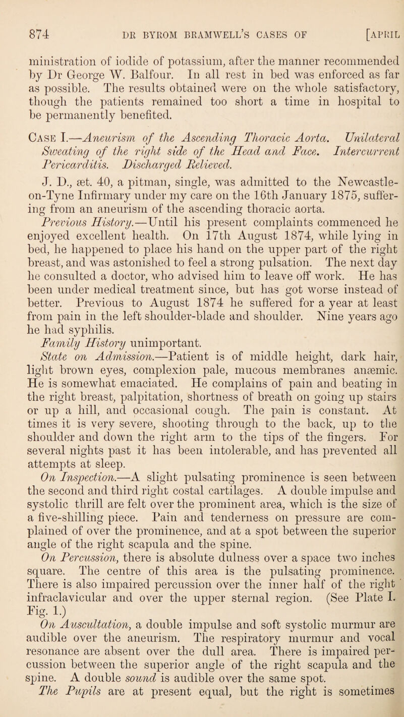 ministration of iodide of potassium, after the manner recommended by Dr George W. Balfour. In all rest in bed was enforced as far as possible. The results obtained were on the whole satisfactory, though the patients remained too short a time in hospital to be permanently benefited. Case I.—Aneurism of the Ascending Thoracic Aorta. Unilateral Sweating of the right side of the Head and Face. Intercurrent Pericarditis. Discharged Believed. J. D., set. 40, a pitman, single, was admitted to the NTewcastle- on-Tyne Infirmary under my care on the 16th January 1875, suffer¬ ing from an aneurism of the ascending thoracic aorta. Previous History.—Until his present complaints commenced he enjoyed excellent health. On 17th August 1874, while lying in bed, he happened to place his hand on the upper part of the right breast, and was astonished to feel a strong pulsation. The next day he consulted a doctor, who advised him to leave off work. He has been under medical treatment since, but has got worse instead of better. Previous to August 1874 he suffered for a year at least from pain in the left shoulder-blade and shoulder. Nine years ago he had syphilis. Family History unimportant. State on Admission.—Patient is of middle height, dark hair, light brown eyes, complexion pale, mucous membranes anaemic. He is somewhat emaciated. He complains of pain and beating in the right breast, palpitation, shortness of breath on going up stairs or up a hill, and occasional cough. The pain is constant. At times it is very severe, shooting through to the back, up to the shoulder and down the right arm to the tips of the fingers. For several nights past it has been intolerable, and has prevented all attempts at sleep. On Inspection.—A slight pulsating prominence is seen between the second and third right costal cartilages. A double impulse and systolic thrill are felt over the prominent area, which is the size of a five-shilling piece. Pain and tenderness on pressure are com¬ plained of over the prominence, and at a spot between the superior angle of the right scapula and the spine. On Percussion, there is absolute dulness over a space two inches square. The centre of this area is the pulsating prominence. There is also impaired percussion over the inner half of the right infraclavicular and over the upper sternal region. (See Plate I. Fig. 1.) On Auscultation, a double impulse and soft systolic murmur are audible over the aneurism. The respiratory murmur and vocal resonance are absent over the dull area. There is impaired per¬ cussion between the superior angle of the right scapula and the spine. A double sound is audible over the same spot. The Pupils are at present equal, but the right is sometimes