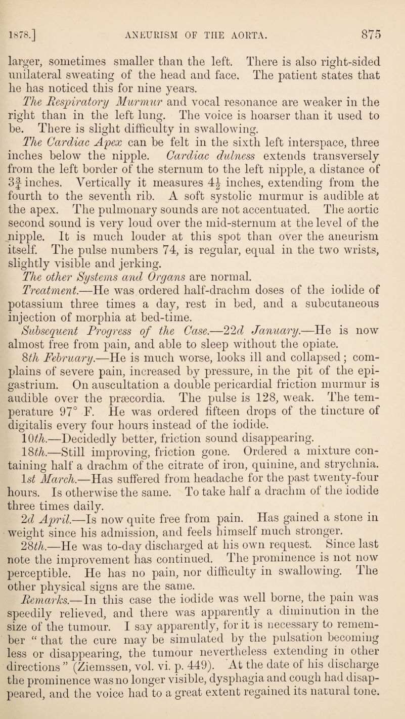 larger, sometimes smaller than the left. There is also right-sided unilateral sweating of the head and face. The patient states that he has noticed this for nine years. The Respiratory Murmur and vocal resonance are weaker in the right than in the left lung. The voice is hoarser than it used to be. There is slight difficulty in swallowing. The Cardiac Apex can be felt in the sixth left interspace, three inches below the nipple. Cardiac dulness extends transversely from the left border of the sternum to the left nipple, a distance of 3j-inches. Vertically it measures 4J inches, extending from the fourth to the seventh rib. A soft systolic murmur is audible at the apex. The pulmonary sounds are not accentuated. The aortic second sound is very loud over the mid-sternum at the level of the nipple. It is much louder at this spot than over the aneurism itself. The pulse numbers 74, is regular, equal in the two wrists, slightly visible and jerking. The other Systems and Organs are normal. Treatment.—He was ordered half-draclim doses of the iodide of potassium three times a day, rest in bed, and a subcutaneous injection of morphia at bed-time. Subsequent Progress of the Case.—22d January.—He is now almost free from pain, and able to sleep without the opiate. 8th February.—He is much worse, looks ill and collapsed; com¬ plains of severe pain, increased by pressure, in the pit of the epi¬ gastrium. On auscultation a double pericardial friction murmur is audible over the prsecordia. The pulse is 128, weak. The tem¬ perature 97° F. He was ordered fifteen drops of the tincture of digitalis every four hours instead of the iodide. 10th.—Decidedly better, friction sound disappearing. 18th.—Still improving, friction gone. Ordered a mixture con¬ taining half a drachm of the citrate of iron, quinine, and strychnia. ls£ March.—Has suffered from headache for the past twenty-four hours. Is otherwise the same. To take half a drachm of the iodide three times daily. 2d April.—Is now quite free from pain. Has gained a stone in weight since his admission, and feels himself much stronger. 28th.—He was to-day discharged at his own request. Since last note the improvement has continued. The prominence is not now perceptible. He has no pain, nor difficulty in swallowing. The other physical signs are the same. Remarks.—In this case the iodide was well borne, the pain was speedily relieved, and there was apparently a diminution in the size of the tumour. I say apparently, lor it is necessary to remem¬ ber “ that the cure may be simulated by the pulsation becoming less or disappearing, the tumour nevertheless extending in other directions ” (Ziemssen, vol. vi. p. 449). At the date of his discharge the prominence was no longer visible, dysphagia and cough had disap¬ peared, and the voice had to a great extent regained its natural tone.