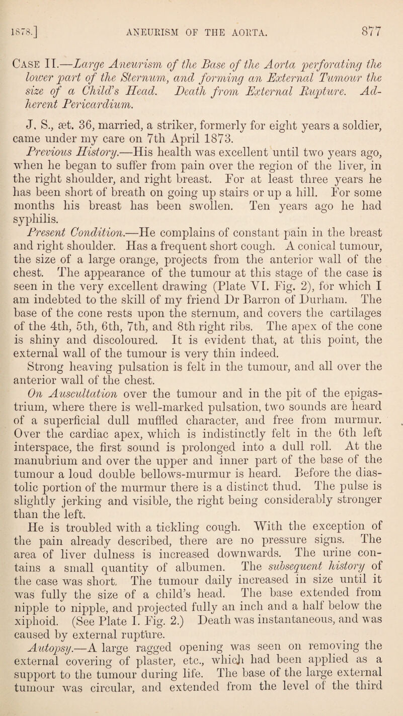 Case II.—Large Aneurism of the Base of the Aorta perforating the lower part of the Sternum, and forming an External Tumour the size of a Child's Head. Death from External Rupture. Ad¬ herent Pericardium. J, S., set. 36, married, a striker, formerly for eight years a soldier, came under my care on 7th April 1873. Previous History.—His health was excellent until two years ago, when he began to suffer from pain over the region of the liver, in the right shoulder, and right breast. For at least three years he has been short of breath on going up stairs or up a hill. For some months his breast has been swollen. Ten years ago he had syphilis. Present Condition.—He complains of constant pain in the breast and right shoulder. Has a frequent short cough. A conical tumour, the size of a large orange, projects from the anterior wall of the chest. The appearance of the tumour at this stage of the case is seen in the very excellent drawing (Plate VI. Fig. 2), for which I am indebted to the skill of my friend Hr Barron of Durham. The base of the cone rests upon the sternum, and covers the cartilages of the 4tli, 5th, 6th, 7th, and 8th right ribs. The apex of the cone is shiny and discoloured. It is evident that, at this point, the external wall of the tumour is very thin indeed. Strong heaving pulsation is felt in the tumour, and all over the anterior wall of the chest. On Auscultation over the tumour and in the pit of the epigas¬ trium, where there is well-marked pulsation, two sounds are heard of a superficial dull muffled character, and free from murmur. Over the cardiac apex, which is indistinctly felt in the 6th left interspace, the first sound is prolonged into a dull roll. At the manubrium and over the upper and inner part of the base of the tumour a loud double bellows-murmur is heard. Before the dias¬ tolic portion of the murmur there is a distinct thud. The pulse is slightly jerking and visible, the right being considerably stronger than the left. He is troubled with a tickling cough. With the exception of the pain already described, there are no pressure signs. The area of liver dulness is increased downwards. The urine con¬ tains a small quantity of albumen. The subsequent history of the case was short. The tumour daily increased in size until it was fully the size of a child’s head. The base extended from nipple to nipple, and projected fully an inch and a half below the xiphoid. (See Plate I. Fig. 2.) Death was instantaneous, and was caused by external rupture. Autopsy.—A large ragged opening was seen on removing the external covering of plaster, etc., which had been applied as a support to the tumour during life. The base of the large external tumour was circular, and extended from the level of the third