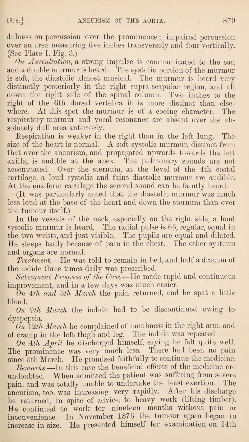 dulness on percussion over the prominence; impaired percussion over an area measuring five inches transversely and four vertically. (See Plate I. Fig. 3.) On Auscultation, a strong impulse is communicated to the ear, and a double murmur is heard. The systolic portion of the murmur is soft, the diastolic almost musical. The murmur is heard very distinctly posteriorly in the right supra-scapular region, and all down the right side of the spinal column. Two inches to the right of the 6th dorsal vertebra it is more distinct than else¬ where. At this spot the murmur is of a cooing character. The respiratory murmur and vocal resonance are absent over the ab¬ solutely dull area anteriorly. Eespiration is weaker in the right than in the left lung. The size of the heart is normal. A soft systolic murmur, distinct from that over the aneurism, and propagated upwards towards the left axilla, is audible at the apex. The pulmonary sounds are not accentuated. Over the sternum, at the level of the 4th costal cartilage, a loud systolic and faint diastolic murmur are audible. At the ensiform cartilage the second sound can be faintly heard. (It was particularly noted that the diastolic murmur was much less loud at the base of the heart and down the sternum than over the tumour itself.) In the vessels of the neck, especially on the right side, a loud systolic murmur is heard. The radial pulse is 66, regular, equal in the two wrists, and just visible. The pupils are equal and dilated. He sleeps badly because of pain in the chest. The other systems and organs are normal. Treatment.—He was told to remain in bed, and half a drachm of the iodide three times daily was prescribed. Subsequent Progress of the Case.—He made rapid and continuous improvement, and in a few days was much easier. On Ath and 5th March the pain returned, and he spat a little blood. On 9 th March the iodide had to be discontinued owing to dyspepsia. On 12th March he complained of numbness in the right arm, and of cramp in the left thigh and leg. The iodide was repeated. On Ath April he discharged himself, saying he felt quite well. The prominence was very much less. There had been no pain since 5th March. He promised faithfully to continue the medicine. Remarks.—In this case the beneficial effects of the medicine are undoubted. When admitted the patient was suffering from severe pain, and was totally unable to undertake the least exertion. The aneurism, too, was increasing very rapidly. After his discharge he returned, in spite of advice, to heavy work (lifting timber). He continued to work for nineteen months without pain or inconvenience. In November 1876 the tumour again began to increase in size. He presented himself for examination on 14th