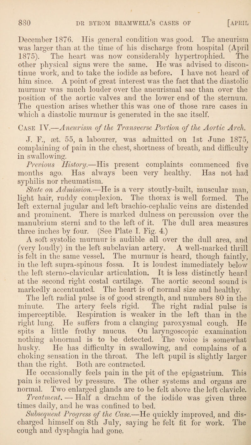 December 1876. His general condition was good. The aneurism was larger than at the time of his discharge from hospital (April 1875). The heart was now considerably hypertrophied. The other physical signs were the same. He was advised to discon¬ tinue work, and to take the iodide as before. I have not heard of him since. A point of great interest was the fact that the diastolic murmur was much louder over the aneurismal sac than over the position of the aortic valves and the lower end of the sternum. The question arises whether this was one of those rare cases in which a diastolic murmur is generated in the sac itself. Case IY.—Aneurism of the Transverse Portion of the Aortic Arch. J. F., set. 55, a labourer, was admitted on 1st June 1875, complaining of pain in the chest, shortness of breath, and difficulty in swallowing. Previous History.—His present complaints commenced five months ago. Has always been very healthy. Has not had syphilis nor rheumatism. State on Admission.—He is a very stoutly-built, muscular man, light hair, ruddy complexion. The thorax is well formed. The left external jugular and left brachio-cephalic veins are distended and prominent. There is marked dulness on percussion over the manubrium sterni and to the left of it. The dull area measures three inches by four. (See Plate I. Fig. 4.) A soft systolic murmur is audible all over the dull area, and (very loudly) in the left subclavian artery. A well-marked thrill is felt in the same vessel. The murmur is heard, though faintly, in the left supra-spinous fossa. It is loudest immediately below the left sterno-clavicular articulation. It is less distinctly heard at the second right costal cartilage. The aortic second sound is markedly accentuated. The heart is of normal size and healthy. The left radial pulse is of good strength, and numbers 80 in the minute. The artery feels rigid. The right radial pulse is imperceptible. Respiration is weaker in the left than in the right lung. He suffers from a clanging paroxysmal cough. He spits a little frothy mucus. On laryngoscopic examination nothing abnormal is to be detected. The voice is somewhat husky. He has difficulty in swallowing, and complains of a choking sensation in the throat. The left pupil is slightly larger than the right. Both are contracted. He occasionally feels pain in the pit of the epigastrium. This pain is relieved by pressure. The other systems and organs are normal. Two enlarged glands are to be felt above the left clavicle. Treatment. — Half a drachm of the iodide was given three times daily, and he was confined to bed. Subsequent Progress of the Case.—He quickly improved, and dis¬ charged himself on 8th July, saying he felt fit for work. The cough and dysphagia had gone.