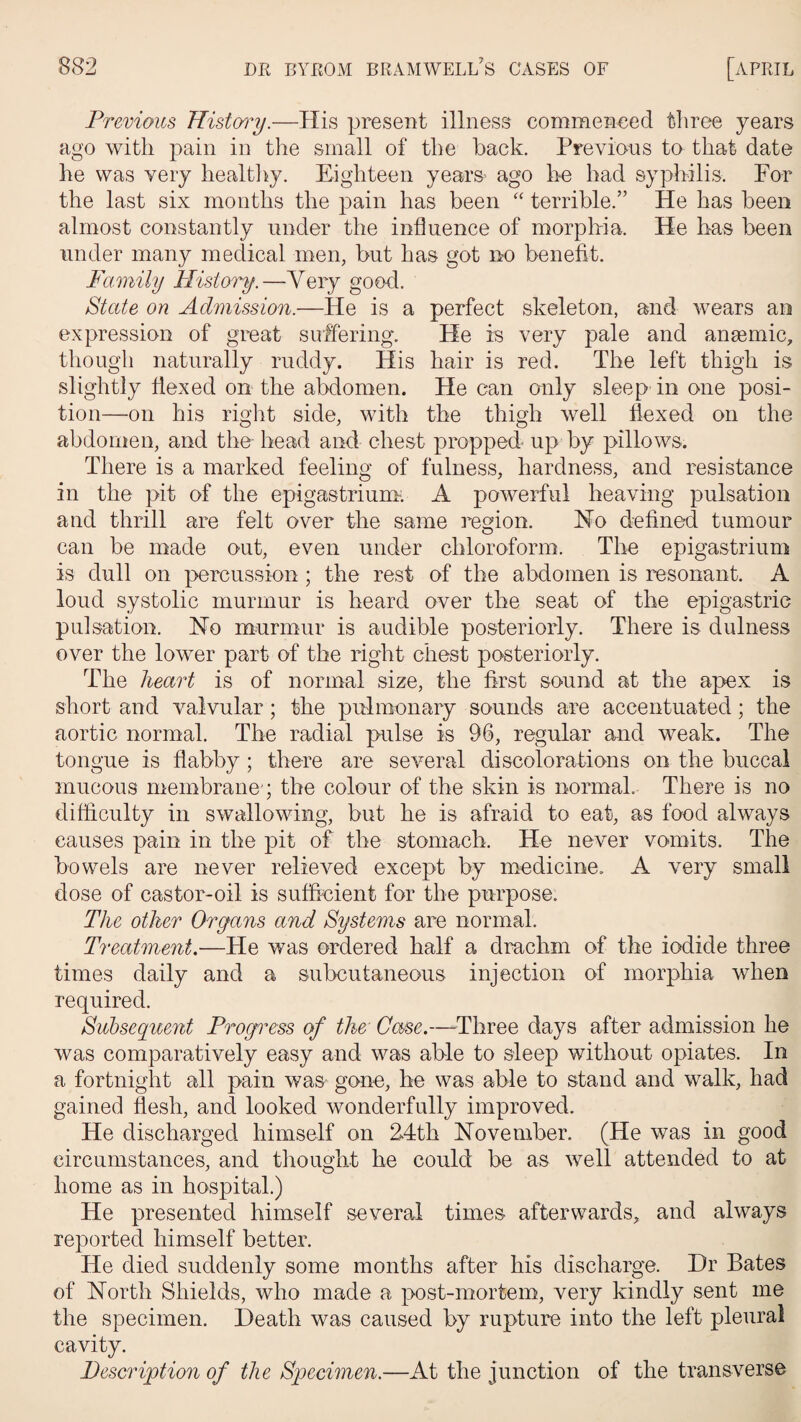 Previous History.—His present illness commenced three years ago with pain in the small of the back. Previous to that date he was very healthy. Eighteen years' ago he had syphilis. For the last six months the pain has been “ terrible/’ He has been almost constantly under the influence of morphia. He has been under many medical men, but has got no benefit. Family History.—Very good. State on Admission.—He is a perfect skeleton, and wears an expression of great suffering. He is very pale and anaemic, though naturally ruddy. His hair is red. The left thigh is slightly flexed on the abdomen. He can only sleep in one posi¬ tion—on his right side, with the thigh well flexed on the abdomen, and the- head and chest propped up by pillows. There is a marked feeling of fulness, hardness, and resistance in the pit of the epigastrium. A powerful heaving pulsation and thrill are felt over the same region. Ho defined tumour can be made out, even under chloroform. The epigastrium is dull on percussion; the rest of the abdomen is resonant. A loud systolic murmur is heard over the seat of the epigastric pulsation. Ho murmur is audible posteriorly. There is dulness over the lower part of the right chest posteriorly. The heart is of normal size, the first sound at the apex is short and valvular; the pulmonary sounds are accentuated; the aortic normal. The radial pulse is 96, regular and weak. The tongue is flabby; there are several discolorations on the buccal mucous membrane'; the colour of the skin is normal. There is no difficulty in swallowing, but he is afraid to eat, as food always causes pain in the pit of the stomach. He never vomits. The bowels are never relieved except by medicine. A very small dose of castor-oil is sufficient for the purpose. The other Organs and Systems are normal. Treatment.—He was ordered half a drachm of the iodide three times daily and a subcutaneous injection of morphia when required. Subsequent Progress of the Case.—-Three days after admission he was comparatively easy and was able to sleep without opiates. In a fortnight all pain was gone, he was able to stand and walk, had gained flesh, and looked wonderfully improved. He discharged himself on 24th Hovember. (He was in good circumstances, and thought he could be as well attended to at home as in hospital.) He presented himself several times afterwards, and always reported himself better. He died suddenly some months after his discharge. Hr Bates of Horth Shields, who made a post-mortem, very kindly sent me the specimen. Heath was caused by rupture into the left pleural cavity. Description of the Specimen.—At the junction of the transverse