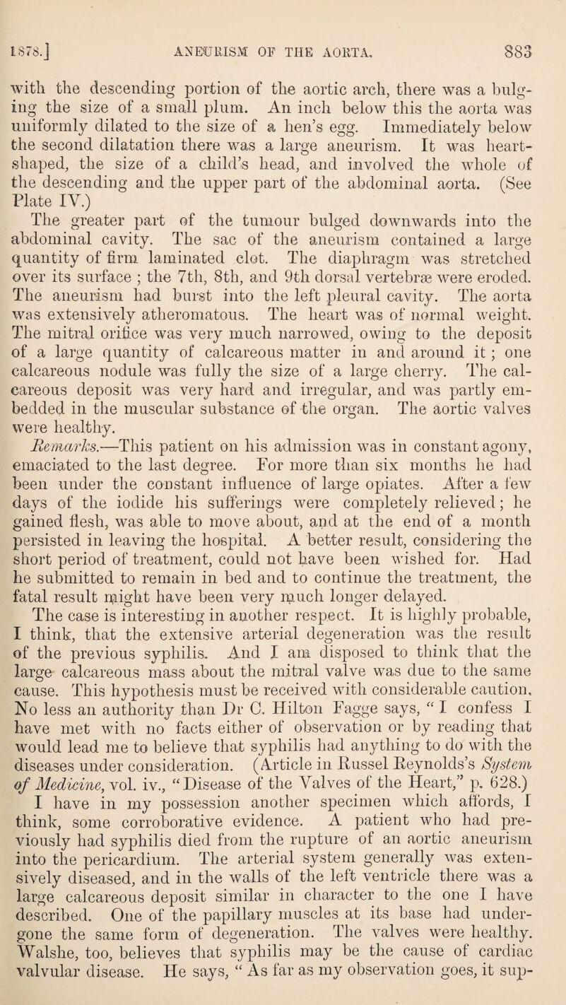 o <» with the descending portion of the aortic arch, there was a bulg¬ ing the size of a small plum. An inch below this the aorta was uniformly dilated to the size of a hen’s egg. Immediately below the second dilatation there was a large aneurism. It was heart- shaped, the size of a child’s head, and involved the whole of the descending and the upper part of the abdominal aorta. (See Plate IV.) The greater part of the tumour bulged downwards into the abdominal cavity. The sac of the aneurism contained a large quantity of firm laminated clot. The diaphragm was stretched over its surface ; the 7th, 8th, and 9th dorsal vertebrae were eroded. The aneurism had burst into the left pleural cavity. The aorta was extensively atheromatous. The heart was of normal weight. The mitral orifice was very much narrowed, owing to the deposit of a large quantity of calcareous matter in and around it; one calcareous nodule was fully the size of a large cherry. The cal¬ careous deposit was very hard and irregular, and was partly em¬ bedded in the muscular substance of the organ. The aortic valves were healthy. Remarks.—This patient on his admission was in constant agony, emaciated to the last degree. For more than six months he had been under the constant influence of large opiates. After a few days of the iodide his sufferings were completely relieved; he gained flesh, was able to move about, and at the end of a month persisted in leaving the hospital. A better result, considering the short period of treatment, could not have been wished for. Had he submitted to remain in bed and to continue the treatment, the fatal result rpght have been very much longer delayed. The case is interesting in another respect. It is highly probable, I think, that the extensive arterial degeneration was the result of the previous syphilis. And I ana disposed to think that the large calcareous mass about the mitral valve was due to the same cause. This hypothesis must be received with considerable caution. No less an authority than Dr C. Hilton Fagge says, “ I confess I have met with no facts either of observation or by reading that would lead me to believe that syphilis had anything to do with the diseases under consideration. (Article in Russel Reynolds’s System of Medicine, vol. iv., “Disease of the Valves of the Heart,” p. 628.) I have in my possession another specimen which affords, I think, some corroborative evidence. A patient who had pre¬ viously had syphilis died from the rupture of an aortic aneurism into the pericardium. The arterial system generally was exten¬ sively diseased, and in the walls of the left ventricle there was a large calcareous deposit similar in character to the one I have described. One of the papillary muscles at its base had under¬ gone the same form of degeneration. The valves were healthy. Walshe, too, believes that syphilis may be the cause of cardiac valvular disease. He says, “ As far as my observation goes, it sup-