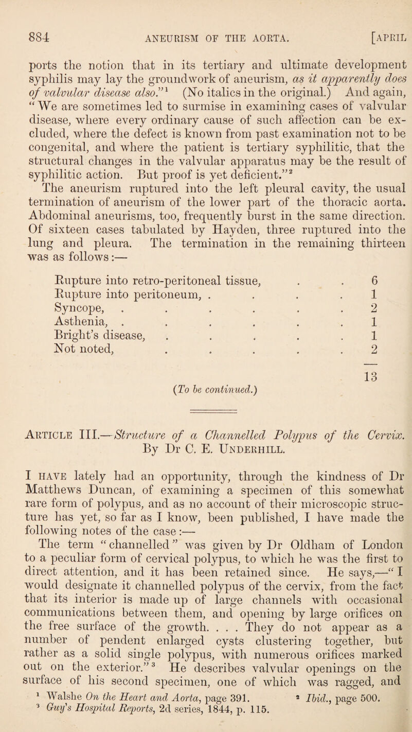 ports the notion that in its tertiary and ultimate development syphilis may lay the groundwork of aneurism, as it apparently does of valvular disease also!n (No italics in the original.) And again, ((We are sometimes led to surmise in examining cases of valvular disease, where every ordinary cause of such affection can be ex¬ cluded, where the defect is known from past examination not to be congenital, and where the patient is tertiary syphilitic, that the structural changes in the valvular apparatus may be the result of syphilitic action. But proof is yet deficient.’'I 2 The aneurism ruptured into the left pleural cavity, the usual termination of aneurism of the lower part of the thoracic aorta. Abdominal aneurisms, too, frequently burst in the same direction. Of sixteen cases tabulated by Hayden, three ruptured into the lung and pleura. The termination in the remaining thirteen was as follows :— Rupture into retro-peritoneal tissue, . . 6 Rupture into peritoneum, ... 1 Syncope, ...... 2 Asthenia, ...... 1 Bright’s disease, . . . . 1 Not noted, ..... 2 {To be continued.) 1 o lo Article III.—Structure of a Channelled Polypus of the Cervix. By Dr C. E. Underhill. I have lately had an opportunity, through the kindness of Dr Matthews Duncan, of examining a specimen of this somewhat rare form of polypus, and as no account of their microscopic struc¬ ture has yet, so far as I know, been published, I have made the following notes of the case :— The term “ channelled ” was given by Dr Oldham of London to a peculiar form of cervical polypus, to which he was the first to direct attention, and it has been retained since. He says,—“ I would designate it channelled polypus of the cervix, from the fact that its interior is made up of large channels with occasional communications between them, and opening by large orifices on the free surface of the growth. . . . They do not appear as a number of pendent enlarged cysts clustering together, but rather as a solid single polypus, with numerous orifices marked out on the exterior.”3 He describes valvular openings on the surface of his second specimen, one of which was ragged, and 1 Walslie On the Heart and Aorta, page 391. 2 Ibicl., page 500. 3 Guy's Hospital Reports, 2d series, 1844, p. 115.