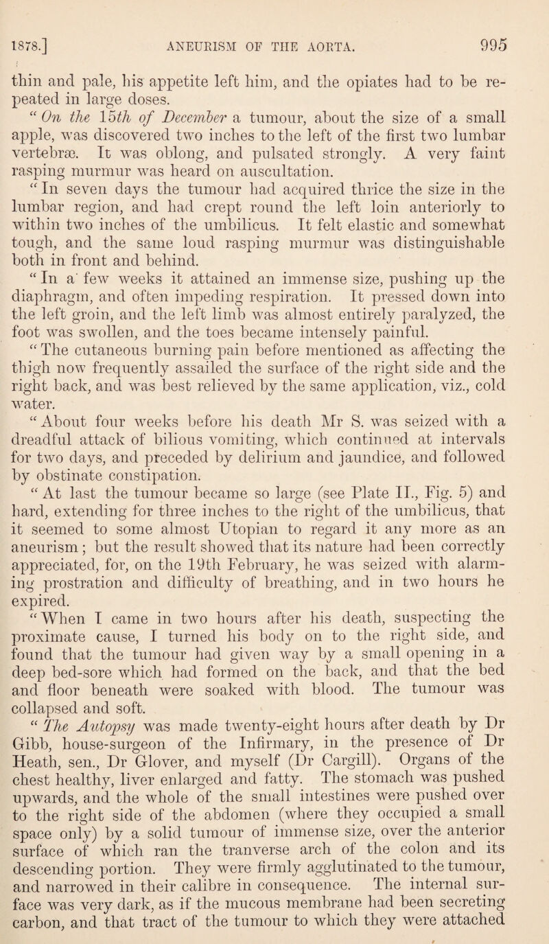 thin and pale, Ins appetite left him, and the opiates had to he re¬ peated in large doses. “ On the 15th of December a tumour, about the size of a small apple, was discovered two inches to the left of the first two lumbar vertebrae. It was oblong, and pulsated strongly. A. very faint rasping murmur was heard on auscultation. “ In seven days the tumour had acquired thrice the size in the lumbar region, and had crept round the left loin anteriorly to within two inches of the umbilicus. It felt elastic and somewhat tough, and the same loud rasping murmur was distinguishable both in front and behind. “In a' few weeks it attained an immense size, pushing up the diaphragm, and often impeding respiration. It pressed down into the left groin, and the left limb was almost entirely paralyzed, the foot was swollen, and the toes became intensely painful. “ The cutaneous burning pain before mentioned as affecting the thigh now frequently assailed the surface of the right side and the right back, and was best relieved by the same application, viz., cold water. “About four weeks before his death Mr S. was seized with a dreadful attack of bilious vomiting, which continued at intervals for two days, and preceded by delirium and jaundice, and followed by obstinate constipation. “ At last the tumour became so large (see Plate II., Fig. 5) and hard, extending for three inches to the right of the umbilicus, that it seemed to some almost Utopian to regard it any more as an aneurism; but the result showed that its nature had been correctly appreciated, for, on the 19th February, he was seized with alarm¬ ing prostration and difficulty of breathing, and in two hours he expired. “When I came in two hours after his death, suspecting the proximate cause, I turned his body on to the right side, and found that the tumour had given way by a small opening in a deep bed-sore which had formed on the back, and that the bed and floor beneath were soaked with blood. The tumour was collapsed and soft. “ The Autopsy was made twenty-eight hours after death by Dr Gibb, house-surgeon of the Infirmary, in the presence of Dr Heath, sen., Dr Glover, and myself (Dr Cargill). Organs of the chest healthy, liver enlarged and fatty. The stomach was pushed upwards, and the whole of the small intestines were pushed over to the right side of the abdomen (where they occupied a small space only) by a solid tumour of immense size, over the anterior surface of which ran the tranverse arch of the colon and its descending portion. They were firmly agglutinated to the tumour, and narrowed in their calibre in consequence. The internal sur¬ face was very dark, as if the mucous membrane had been secreting carbon, and that tract of the tumour to which they wrere attached