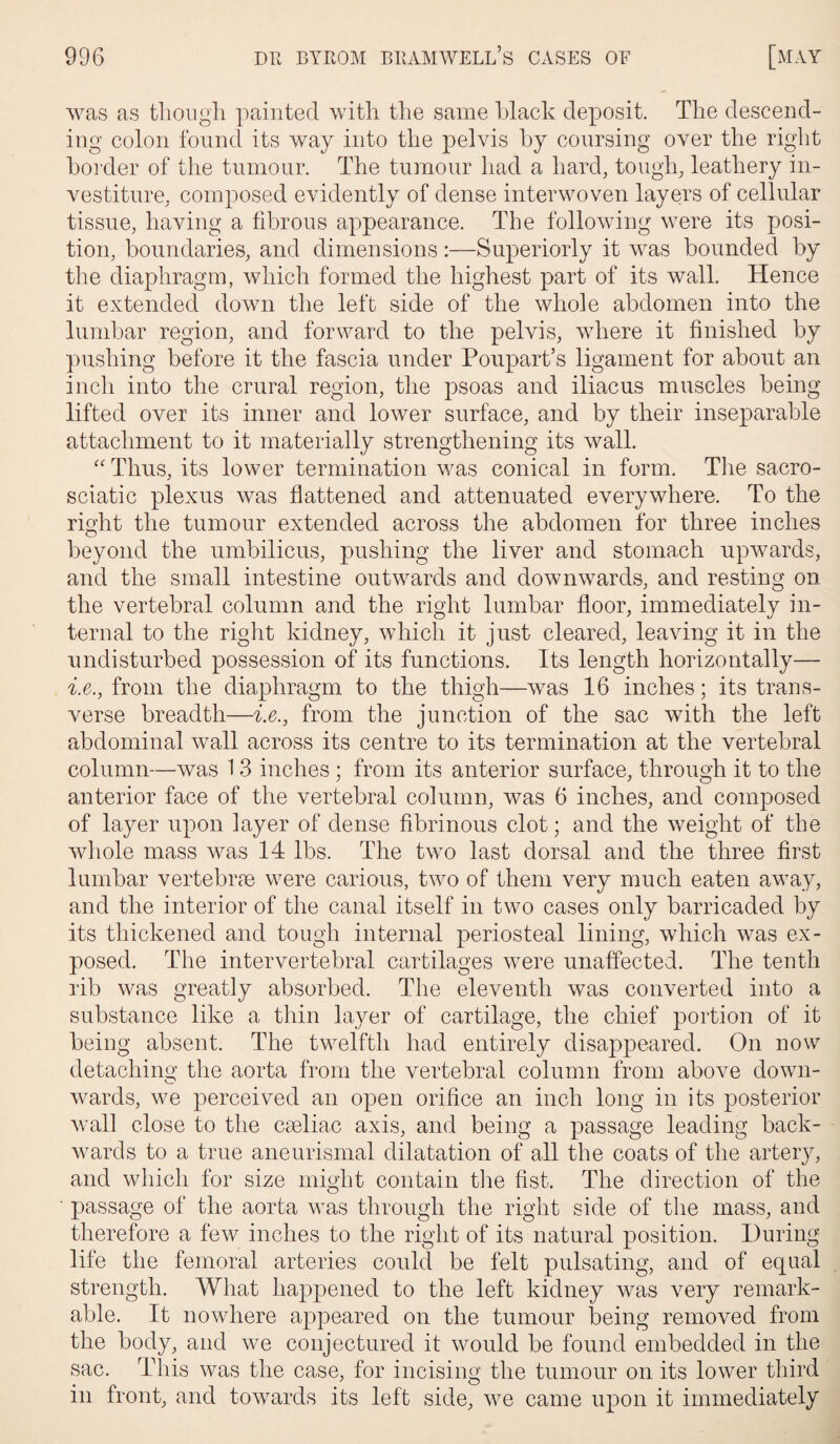 was as though painted with the same black deposit. The descend¬ ing colon found its way into the pelvis by coursing over the right border of the tumour. The tumour had a hard, tough, leathery in¬ vestiture, composed evidently of dense interwoven layers of cellular tissue, having a fibrous appearance. The following were its posi¬ tion, boundaries, and dimensions:—Superiorly it was bounded by the diaphragm, which formed the highest part of its wall. Hence it extended down the left side of the whole abdomen into the lumbar region, and forward to the pelvis, where it finished by pushing before it the fascia under Poupart’s ligament for about an inch into the crural region, the psoas and iliac us muscles being lifted over its inner and lower surface, and by their inseparable attachment to it materially strengthening its wall. “Thus, its lower termination was conical in form. The sacro- sciatic plexus was flattened and attenuated everywhere. To the right the tumour extended across the abdomen for three inches beyond the umbilicus, pushing the liver and stomach upwards, and the small intestine outwards and downwards, and resting on the vertebral column and the right lumbar floor, immediately in¬ ternal to the right kidney, which it just cleared, leaving it in the undisturbed possession of its functions. Its length horizontally— be., from the diaphragm to the thigh—was 16 inches; its trans¬ verse breadth—i.e., from the junction of the sac with the left abdominal wall across its centre to its termination at the vertebral column—was 13 inches ; from its anterior surface, through it to the anterior face of the vertebral column, was 6 inches, and composed of layer upon layer of dense fibrinous clot; and the weight of the whole mass was 14 lbs. The two last dorsal and the three first lumbar vertebra; were carious, two of them very much eaten away, and the interior of the canal itself in two cases only barricaded by its thickened and tough internal periosteal lining, which was ex¬ posed. The intervertebral cartilages were unaffected. The tenth rib was greatly absorbed. The eleventh was converted into a substance like a thin layer of cartilage, the chief portion of it being absent. The twelfth had entirely disappeared. On now detaching the aorta from the vertebral column from above down- wards, wTe perceived an open orifice an inch long in its posterior wall close to the cseliac axis, and being a passage leading back¬ wards to a true aneurismal dilatation of all the coats of the artery, and which for size might contain the fist. The direction of the passage of the aorta was through the right side of the mass, and therefore a few inches to the right of its natural position. During life the femoral arteries could be felt pulsating, and of equal strength. What happened to the left kidney was very remark¬ able. It nowhere appeared on the tumour being removed from the body, and we conjectured it would be found embedded in the sac. This was the case, for incising the tumour on its lower third in front, and towards its left side, we came upon it immediately