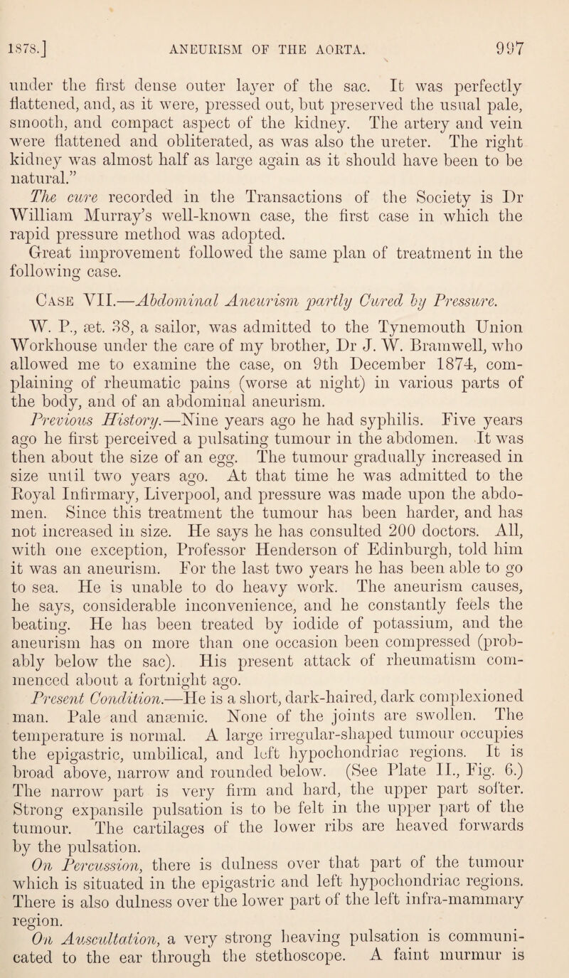 under tlie first dense outer layer of the sac. It was perfectly flattened, and, as it were, pressed out, but preserved the usual pale, smooth, and compact aspect of the kidney. The artery and vein were flattened and obliterated, as was also the ureter. The right kidney was almost half as large again as it should have been to be natural.” The cure recorded in the Transactions of the Society is I)r William Murray’s well-known case, the first case in which the rapid pressure method was adopted. Great improvement followed the same plan of treatment in the following case. Case VII.—Abdominal Aneurism partly Cured by Pressure. W. P., set. 38, a sailor, was admitted to the Tynemouth Union Workhouse under the care of my brother, Dr J. W. Bramwell, who allowed me to examine the case, on 9th December 1874, com¬ plaining of rheumatic pains (worse at night) in various parts of the body, and of an abdominal aneurism. Previous History.—Mne years ago he had syphilis. Five years ago he first perceived a pulsating tumour in the abdomen. It was then about the size of an egg. The tumour gradually increased in size until two years ago. At that time he was admitted to the Eoyal Infirmary, Liverpool, and pressure was made upon the abdo¬ men. Since this treatment the tumour has been harder, and has not increased in size. He says he has consulted 200 doctors. All, with one exception, Professor Henderson of Edinburgh, told him it was an aneurism. For the last two years he has been able to go to sea. He is unable to do heavy work. The aneurism causes, he says, considerable inconvenience, and he constantly feels the beating. He has been treated by iodide of potassium, and the aneurism has on more than one occasion been compressed (prob¬ ably below the sac). His present attack of rheumatism com¬ menced about a fortnight ago. Present Condition.—He is a short, dark-haired, dark complexioned man. Pale and anaemic. None of the joints are swollen. The temperature is normal. A large irregular-shaped tumour occupies the epigastric, umbilical, and loft hypochondriac regions. It is broad above, narrow and rounded below. (See Plate II., Fig. 6.) The narrow part is very firm and hard, the upper part softer. Strong expansile pulsation is to be felt in the upper part of the tumour. The cartilages of the lower ribs are heaved forwards by the pulsation. On Percussion, there is dulness over that part of the tumour which is situated in the epigastric and left hypochondriac regions. There is also dulness over the lower part of the left infra-mammary region. On Auscultation, a very strong heaving pulsation is communi¬ cated to the ear through the stethoscope. A faint murmur is