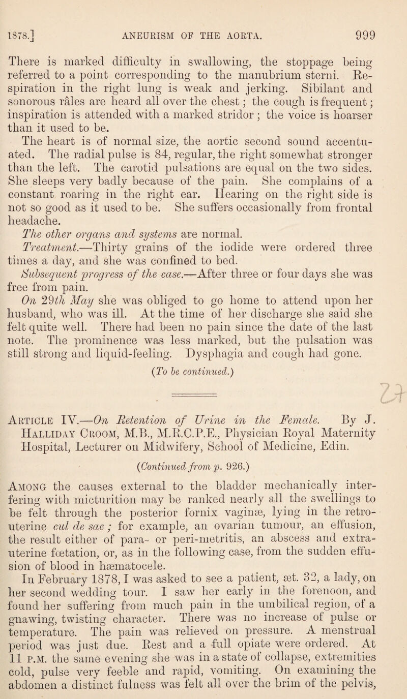 There is marked difficulty in swallowing, the stoppage being referred to a point corresponding to the manubrium sterni. Re¬ spiration in the right lung is weak and jerking. Sibilant and sonorous rales are heard all over the chest; the cough is frequent; inspiration is attended with a marked stridor ; the voice is hoarser than it used to be. The heart is of normal size, the aortic second sound accentu¬ ated. The radial pulse is 84, regular, the right somewhat stronger than the left. The carotid pulsations are equal on the two sides. She sleeps very badly because of the pain. She complains of a constant roaring in the right ear. Hearing on the right side is not so good as it used to be. She suffers occasionally from frontal headache. The other organs and systems are normal. Treatment.—Thirty grains of the iodide were ordered three times a day, and she was confined to bed. Subsequent progress of the case.—After three or four days she was free from pain. On 29th May she was obliged to go home to attend upon her husband, who was ill. At the time of her discharge she said she felt quite well. There had been no pain since the date of the last note. The prominence was less marked, but the pulsation was still strong and liquid-feeling. Dysphagia and cough had gone. (To be continued.) Article IY.—On Retention of Urine in the Female. By J. Halliday Croom, M.B., M.R.C.P.E., Physician Royal Maternity Hospital, Lecturer on Midwifery, School of Medicine, Edin. (Continued from p. 926.) Among the causes external to the bladder mechanically inter¬ fering with micturition may be ranked nearly all the swellings to be felt through the posterior fornix vaginae, lying in the retro¬ uterine cid de sac ; for example, an ovarian tumour, an effusion, the result either of para- or peri-metritis, an abscess and extra- uterine foetation, or, as in the following case, from the sudden effu¬ sion of blood in haematocele. In February 1878,1 was asked to see a patient, ait. 3'2, a lady, on her second wedding tour. I saw her early in the forenoon, and found her suffering from much pain in the umbilical region, of a gnawing, twisting character. There was no increase ol pulse or temperature. The pain was relieved on pressure. A menstrual period was just due. Rest and a full opiate were ordered. At 11 p.m. the same evening she was in a state of collapse, extremities cold, pulse very feeble and rapid, vomiting. On examining the abdomen a distinct fulness was felt all over the brim of the pelvis,