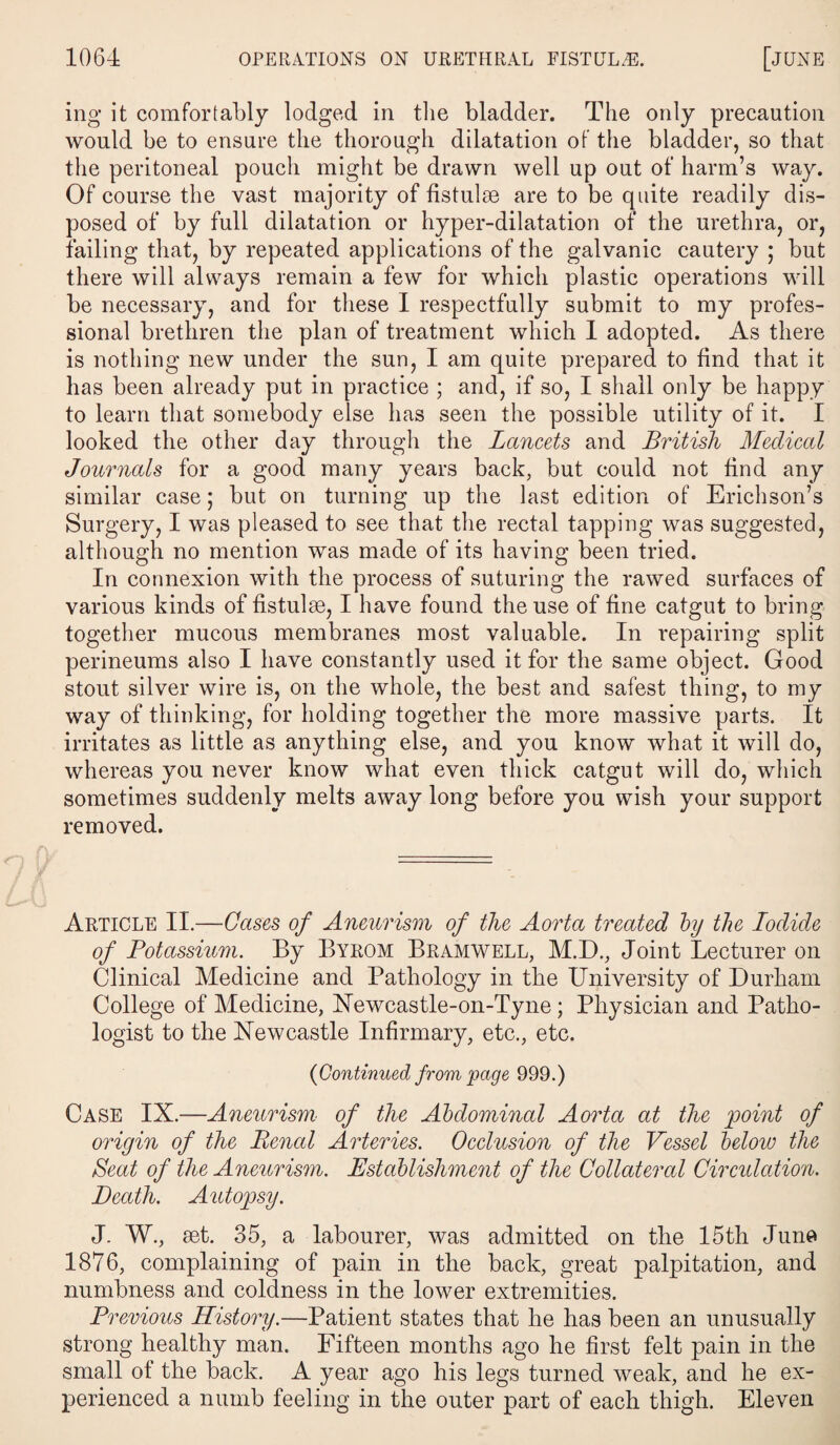 ing it comfortably lodged in the bladder. The only precaution would be to ensure the thorough dilatation of the bladder, so that the peritoneal pouch might be drawn well up out of harm’s way. Of course the vast majority of fistulse are to be quite readily dis¬ posed of by full dilatation or hyper-dilatation of the urethra, or, failing that, by repeated applications of the galvanic cautery ; but there will always remain a few for which plastic operations will be necessary, and for these I respectfully submit to my profes¬ sional brethren the plan of treatment which I adopted. As there is nothing new under the sun, I am quite prepared to find that it has been already put in practice ; and, if so, I shall only be happy to learn that somebody else has seen the possible utility of it. I looked the other day through the Lancets and British Medical Journals for a good many years back, but could not find any similar case; but on turning up the last edition of Erichson’s Surgery, I was pleased to see that the rectal tapping was suggested, although no mention was made of its having been tried. In connexion with the process of suturing the rawed surfaces of various kinds of fistulae, I have found the use of fine catgut to bring together mucous membranes most valuable. In repairing split perineums also I have constantly used it for the same object. Good stout silver wire is, on the whole, the best and safest thing, to my way of thinking, for holding together the more massive parts. It irritates as little as anything else, and you know what it will do, whereas you never know what even thick catgut will do, which sometimes suddenly melts away long before you wish your support removed. Article II.—Cases of Aneurism of the Aorta treated by the Iodide of Potassium. By Byrom Bramwell, M.D., Joint Lecturer on Clinical Medicine and Pathology in the University of Durham College of Medicine, Newcastle-on-Tyne ; Physician and Patho¬ logist to the Newcastle Infirmary, etc., etc. {Continued from page 999.) Case IX.—Aneurism of the Abdominal Aorta at the point of origin of the Penal Arteries. Occlusion of the Vessel below the Seat of the Aneurism. Establishment of the Collateral Circulation. Death. Autopsy. J. W., set. 35, a labourer, was admitted on the 15th June 1876, complaining of pain in the back, great palpitation, and numbness and coldness in the lower extremities. Previous History.—Patient states that he has been an unusually strong healthy man. Fifteen months ago he first felt pain in the small of the back. A year ago his legs turned weak, and he ex¬ perienced a numb feeling in the outer part of each thigh. Eleven