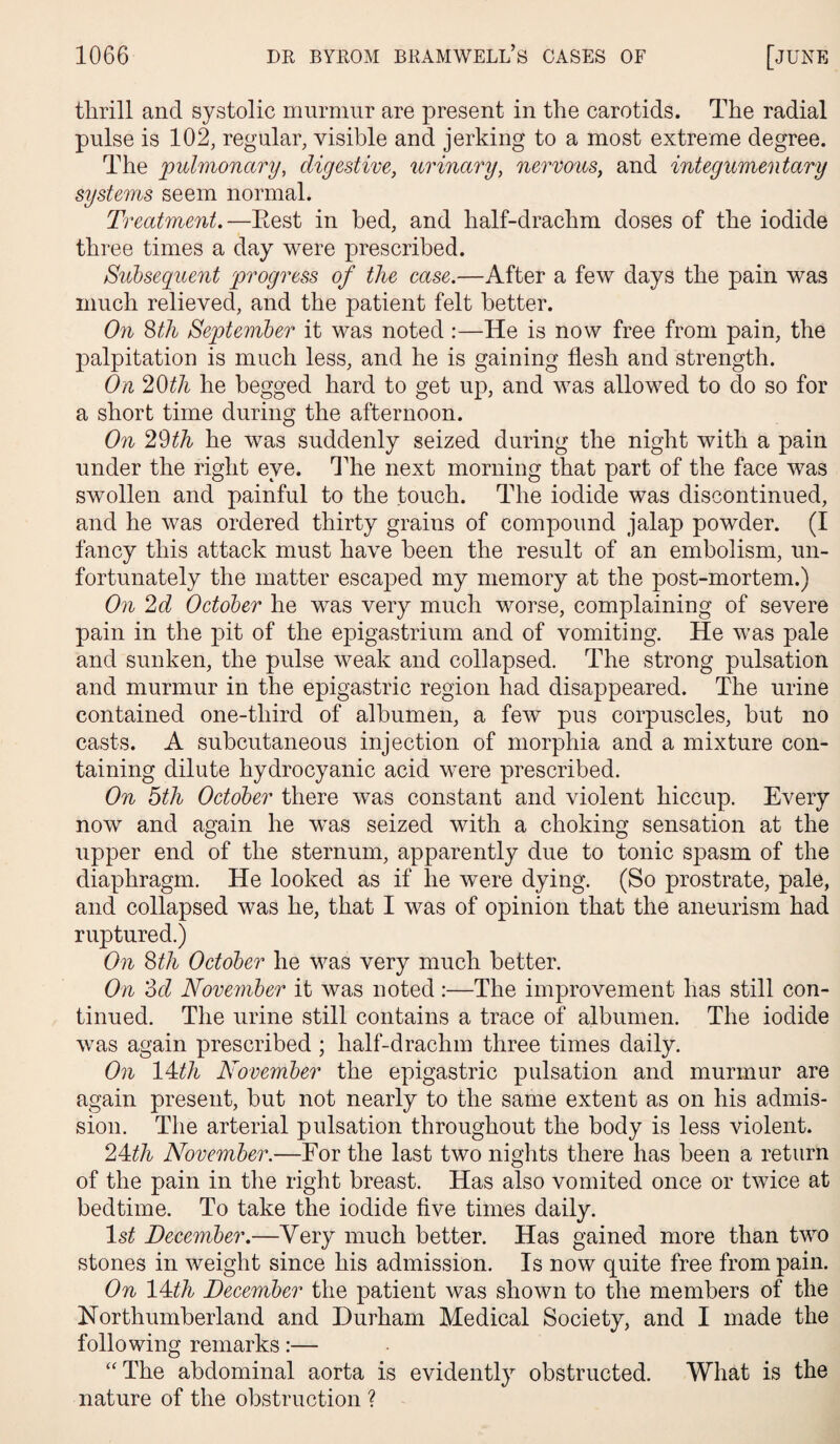 thrill and systolic murmur are present in the carotids. The radial pulse is 102, regular, visible and jerking to a most extreme degree. The pulmonary, digestive, urinary, nervous, and integumentary systems seem normal. Treatment.—Rest in bed, and half-drachm doses of the iodide three times a day were prescribed. Subsequent progress of the case.—After a few days the pain was much relieved, and the patient felt better. On 8th September it was noted :—He is now free from pain, the palpitation is much less, and he is gaining flesh and strength. On 20th he begged hard to get up, and was allowed to do so for a short time during the afternoon. On 2§th he was suddenly seized during the night with a pain under the right eye. The next morning that part of the face was swollen and painful to the touch. The iodide was discontinued, and he was ordered thirty grains of compound jalap powder. (I fancy this attack must have been the result of an embolism, un¬ fortunately the matter escaped my memory at the post-mortem.) On 2d October he was very much worse, complaining of severe pain in the pit of the epigastrium and of vomiting. He was pale and sunken, the pulse weak and collapsed. The strong pulsation and murmur in the epigastric region had disappeared. The urine contained one-tliird of albumen, a few pus corpuscles, but no casts. A subcutaneous injection of morphia and a mixture con¬ taining dilute hydrocyanic acid were prescribed. On 5th October there was constant and violent hiccup. Every now and again he wTas seized with a choking sensation at the upper end of the sternum, apparently due to tonic spasm of the diaphragm. He looked as if he were dying. (So prostrate, pale, and collapsed was he, that I was of opinion that the aneurism had ruptured.) On 8th October he was very much better. On od November it was noted:—The improvement has still con¬ tinued. The urine still contains a trace of albumen. The iodide was again prescribed ; half-drachm three times daily. On 14dh November the epigastric pulsation and murmur are again present, but not nearly to the same extent as on his admis¬ sion. The arterial pulsation throughout the body is less violent. 24^ November.—For the last two nights there has been a return of the pain in the right breast. Has also vomited once or twice at bedtime. To take the iodide five times daily. ls£ December.—Very much better. Has gained more than two stones in weight since his admission. Is now quite free from pain. On 14th December the patient was shown to the members of the Northumberland and Durham Medical Society, and I made the following remarks:— “The abdominal aorta is evidently obstructed. What is the nature of the obstruction ?