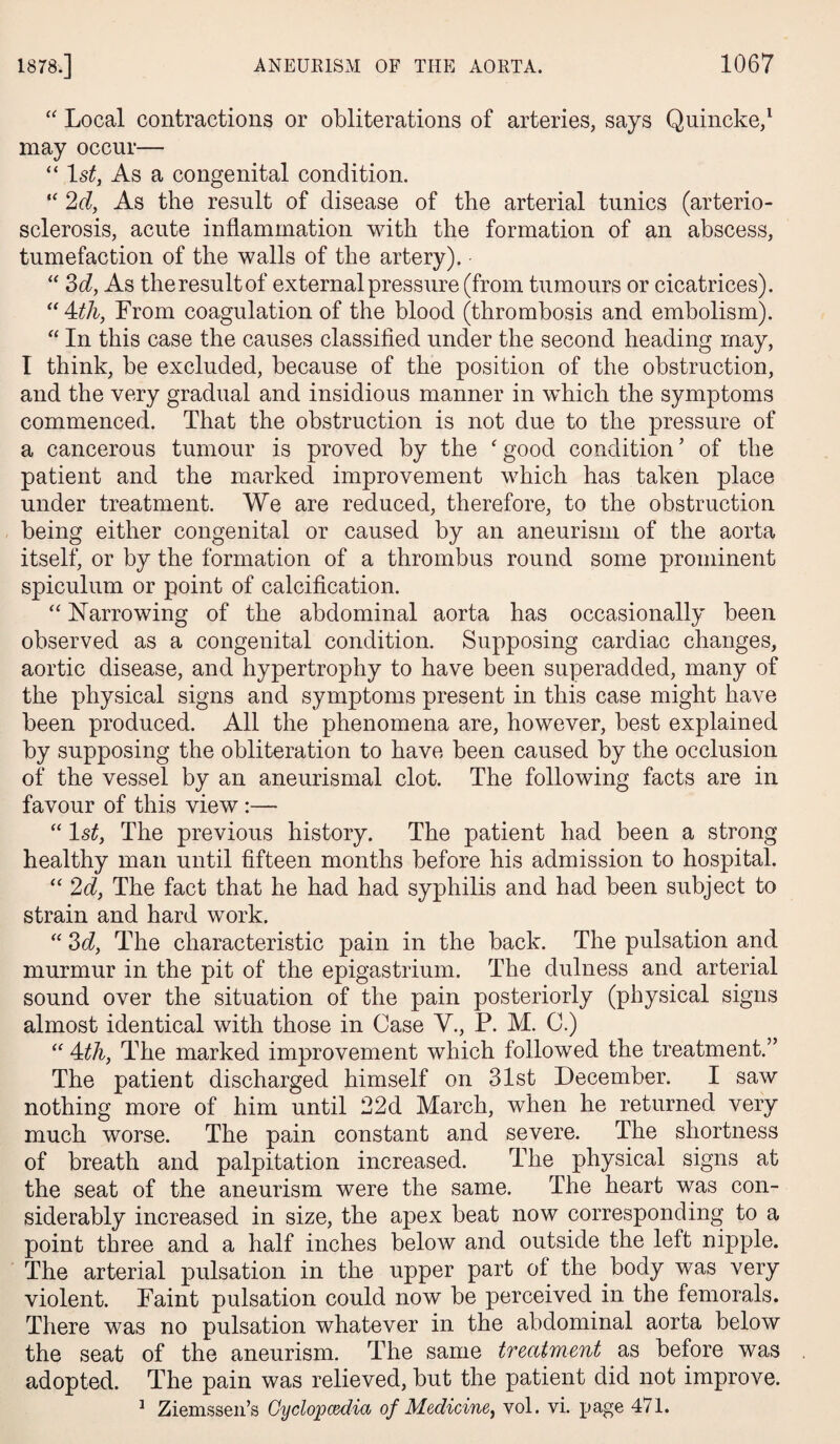 “ Local contractions or obliterations of arteries, says Quincke,1 may occur— “ 1st, As a congenital condition. “ 2d, As the result of disease of the arterial tunics (arterio¬ sclerosis, acute inflammation with the formation of an abscess, tumefaction of the walls of the artery). • “ 3d, As the result of external pressure (from tumours or cicatrices). “ Mh, From coagulation of the blood (thrombosis and embolism). “ In this case the causes classified under the second heading may, I think, be excluded, because of the position of the obstruction, and the very gradual and insidious manner in which the symptoms commenced. That the obstruction is not due to the pressure of a cancerous tumour is proved by the ‘ good condition ’ of the patient and the marked improvement which has taken place under treatment. We are reduced, therefore, to the obstruction being either congenital or caused by an aneurism of the aorta itself, or by the formation of a thrombus round some prominent spiculum or point of calcification. “ Narrowing of the abdominal aorta has occasionally been observed as a congenital condition. Supposing cardiac changes, aortic disease, and hypertrophy to have been superadded, many of the physical signs and symptoms present in this case might have been produced. All the phenomena are, however, best explained by supposing the obliteration to have been caused by the occlusion of the vessel by an aneurismal clot. The following facts are in favour of this view :—- “ 1st, The previous history. The patient had been a strong healthy man until fifteen months before his admission to hospital. “ 2d, The fact that he had had syphilis and had been subject to strain and hard work. “ 3d, The characteristic pain in the back. The pulsation and murmur in the pit of the epigastrium. The dulness and arterial sound over the situation of the pain posteriorly (physical signs almost identical with those in Case V., P. M. C.) “ 4tli, The marked improvement which followed the treatment.” The patient discharged himself on 31st December. I saw nothing more of him until 22d March, when he returned very much worse. The pain constant and severe. The shortness of breath and palpitation increased. The physical signs at the seat of the aneurism were the same. The heart was con¬ siderably increased in size, the apex beat now corresponding to a point three and a half inches below and outside the left nipple. The arterial pulsation in the upper part of the body was very violent. Faint pulsation could now be perceived in the femorals. There was no pulsation whatever in the abdominal aorta below the seat of the aneurism. The same treatment as before was adopted. The pain was relieved, but the patient did not improve. 1 Ziemssen’s Cyclopaedia of Medicine, vol. vi. page 471.