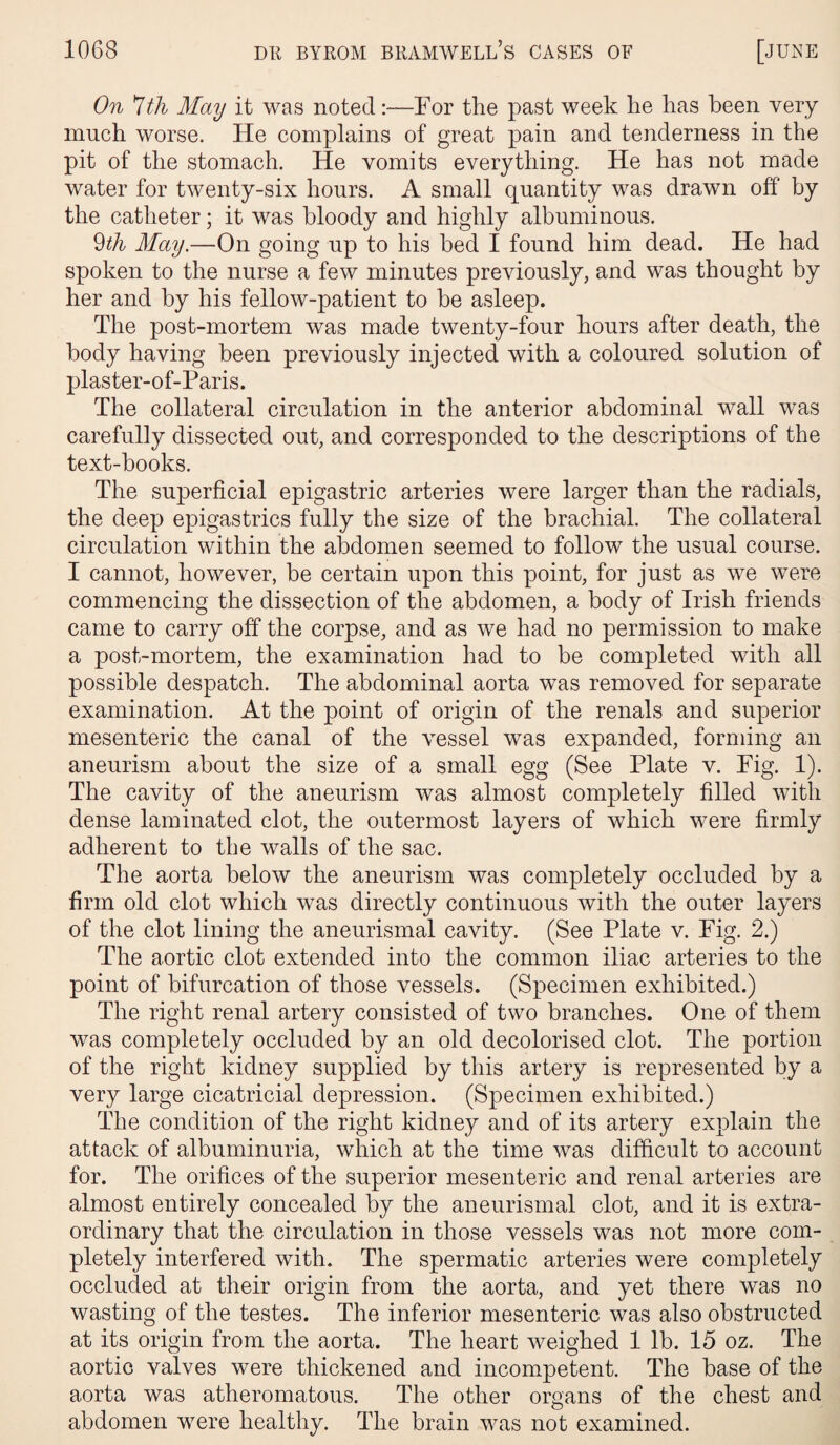 On 'Ith May it was noted:—For the past week he has been very much worse. He complains of great pain and tenderness in the pit of the stomach. He vomits everything. He has not made water for twenty-six hours. A small quantity was drawn off by the catheter; it was bloody and highly albuminous. 9th May.—On going up to his bed I found him dead. He had spoken to the nurse a few minutes previously, and was thought by her and by his fellow-patient to be asleep. The post-mortem was made twenty-four hours after death, the body having been previously injected with a coloured solution of plaster-of-Paris. The collateral circulation in the anterior abdominal wall was carefully dissected out, and corresponded to the descriptions of the text-books. The superficial epigastric arteries were larger than the radials, the deep epigastrics fully the size of the brachial. The collateral circulation within the abdomen seemed to follow the usual course. I cannot, however, be certain upon this point, for just as we were commencing the dissection of the abdomen, a body of Irish friends came to carry off the corpse, and as we had no permission to make a post-mortem, the examination had to be completed with all possible despatch. The abdominal aorta was removed for separate examination. At the point of origin of the renals and superior mesenteric the canal of the vessel was expanded, forming an aneurism about the size of a small egg (See Plate v. Fig. 1). The cavity of the aneurism was almost completely filled with dense laminated clot, the outermost layers of which were firmly adherent to the walls of the sac. The aorta below the aneurism was completely occluded by a firm old clot which was directly continuous with the outer layers of the clot lining the aneurismal cavity. (See Plate v. Fig. 2.) The aortic clot extended into the common iliac arteries to the point of bifurcation of those vessels. (Specimen exhibited.) The right renal artery consisted of two branches. One of them was completely occluded by an old decolorised clot. The portion of the right kidney supplied by this artery is represented by a very large cicatricial depression. (Specimen exhibited.) The condition of the right kidney and of its artery explain the attack of albuminuria, which at the time was difficult to account for. The orifices of the superior mesenteric and renal arteries are almost entirely concealed by the aneurismal clot, and it is extra¬ ordinary that the circulation in those vessels was not more com¬ pletely interfered with. The spermatic arteries were completely occluded at their origin from the aorta, and yet there was no wasting of the testes. The inferior mesenteric was also obstructed at its origin from the aorta. The heart weighed 1 lb. 15 oz. The aortic valves were thickened and incompetent. The base of the aorta was atheromatous. The other organs of the chest and abdomen were healthy. The brain was not examined.