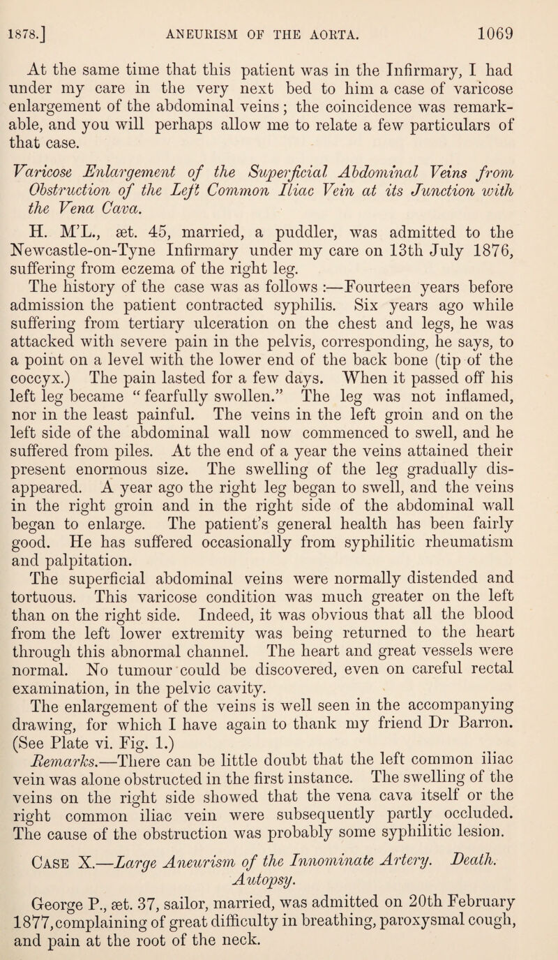 At the same time that this patient was in the Infirmary, I had under my care in the very next bed to him a case of varicose enlargement of the abdominal veins; the coincidence was remark¬ able, and you will perhaps allow me to relate a few particulars of that case. Varicose Enlargement of the Superficial Abdominal Veins from Obstruction of the Left Common Iliac Vein at its Junction with the Vena Cava. H. M’L., set. 45, married, a puddler, was admitted to the Newcastle-on-Tyne Infirmary under my care on 13th July 1876, suffering from eczema of the right leg. The history of the case was as follows :—Fourteen years before admission the patient contracted syphilis. Six years ago while suffering from tertiary ulceration on the chest and legs, he was attacked with severe pain in the pelvis, corresponding, he says, to a point on a level with the lower end of the back bone (tip of the coccyx.) The pain lasted for a few days. When it passed off his left leg became “ fearfully swollen.” The leg was not inflamed, nor in the least painful. The veins in the left groin and on the left side of the abdominal wall now commenced to swell, and he suffered from piles. At the end of a year the veins attained their present enormous size. The swelling of the leg gradually dis¬ appeared. A year ago the right leg began to swell, and the veins in the right groin and in the right side of the abdominal wall began to enlarge. The patient’s general health has been fairly good. He has suffered occasionally from syphilitic rheumatism and palpitation. The superficial abdominal veins were normally distended and tortuous. This varicose condition was much greater on the left than on the right side. Indeed, it was obvious that all the blood from the left lower extremity was being returned to the heart through this abnormal channel. The heart and great vessels were normal. No tumour could be discovered, even on careful rectal examination, in the pelvic cavity. The enlargement of the veins is well seen in the accompanying drawing, for which I have again to thank my friend Dr Barron. (See Plate vi. Fig. 1.) Remarks.—There can be little doubt that the left common iliac vein was alone obstructed in the first instance. The swelling of the veins on the right side showed that the vena cava itself or the right common iliac vein were subsequently partly occluded. The cause of the obstruction was probably some syphilitic lesion. Case X.—Large Aneurism of the Innominate Artery. Death. Autopsy. George P., set. 37, sailor, married, was admitted on 20th February 1877,complaining of great difficulty in breathing, paroxysmal cough, and pain at the root of the neck.