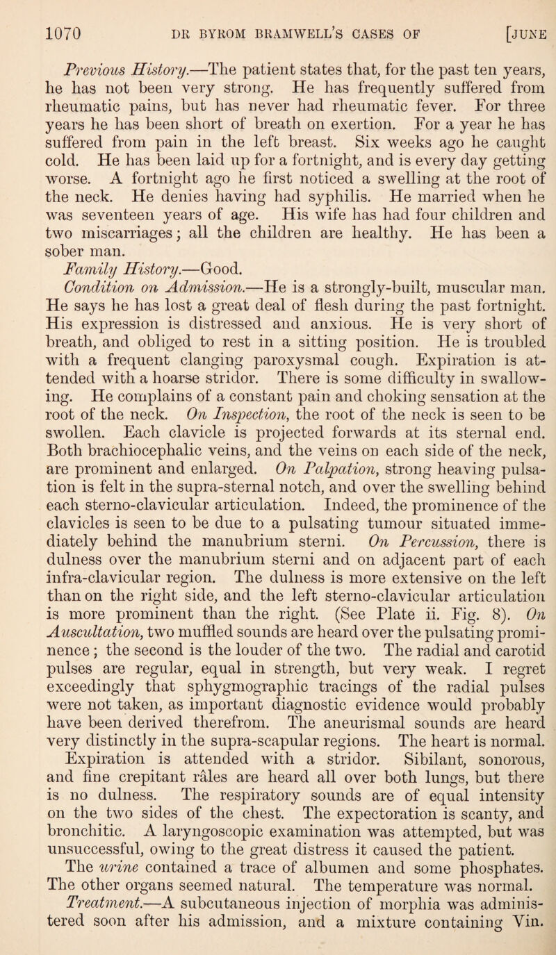 Previous History.—The patient states that, for the past ten years, he has not been very strong. He has frequently suffered from rheumatic pains, but has never had rheumatic fever. For three years he has been short of breath on exertion. For a year he has suffered from pain in the left breast. Six weeks ago he caught cold. He has been laid up for a fortnight, and is every day getting worse. A fortnight ago he first noticed a swelling at the root of the neck. He denies having had syphilis. He married when he was seventeen years of age. His wife has had four children and two miscarriages; all the children are healthy. He has been a sober man. Family History.—Good. Condition on Admission.—He is a strongly-built, muscular man. He says he has lost a great deal of flesh during the past fortnight. His expression is distressed and anxious. He is very short of breath, and obliged to rest in a sitting position. He is troubled with a frequent clanging paroxysmal cough. Expiration is at¬ tended with a hoarse stridor. There is some difficulty in swallow¬ ing. He complains of a constant pain and choking sensation at the root of the neck. On Inspection, the root of the neck is seen to be swollen. Each clavicle is projected forwards at its sternal end. Both brachiocephalic veins, and the veins on each side of the neck, are prominent and enlarged. On Palpation, strong heaving pulsa¬ tion is felt in the supra-sternal notch, and over the swelling behind each sterno-clavicular articulation. Indeed, the prominence of the clavicles is seen to be due to a pulsating tumour situated imme¬ diately behind the manubrium sterni. On Percussion, there is dulness over the manubrium sterni and on adjacent part of each infra-clavicular region. The dulness is more extensive on the left than on the right side, and the left sterno-clavicular articulation is more prominent than the right. (See Plate ii. Fig. 8). On Auscultation, two muffled sounds are heard over the pulsating promi¬ nence ; the second is the louder of the two. The radial and carotid pulses are regular, equal in strength, but very weak. I regret exceedingly that sphygmograpliic tracings of the radial pulses were not taken, as important diagnostic evidence would probably have been derived therefrom. The aneurismal sounds are heard very distinctly in the supra-scapular regions. The heart is normal. Expiration is attended with a stridor. Sibilant, sonorous, and fine crepitant rales are heard all over both lungs, but there is no dulness. The respiratory sounds are of equal intensity on the two sides of the chest. The expectoration is scanty, and bronchitic. A laryngoscopic examination was attempted, but was unsuccessful, owing to the great distress it caused the patient. The urine contained a trace of albumen and some phosphates. The other organs seemed natural. The temperature was normal. Treatment.—A subcutaneous injection of morphia was adminis¬ tered soon after his admission, and a mixture containing Yin.