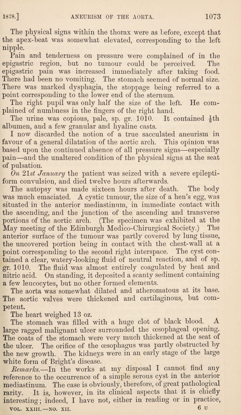 The physical signs within the thorax were as before, except that the apex-beat was somewhat elevated, corresponding to the left nipple. Pain and tenderness on pressure were complained of in the epigastric region, but no tumour could be perceived. The epigastric pain was increased immediately after taking food. There had been no vomiting. The stomach seemed of normal size. There was marked dysphagia, the stoppage being referred to a point corresponding to the lower end of the sternum. The right pupil was only half the size of the left. He com¬ plained of numbness in the fingers of the right hand. The urine was copious, pale, sp. gr. 1010. It contained -Jth albumen, and a few granular and hyaline casts. I now discarded the notion of a true sacculated aneurism in favour of a general dilatation of the aortic arch. This opinion was based upon the continued absence of all pressure signs—especially pain—and the unaltered condition of the physical signs at the seat of pulsation. On 21 st January the patient was seized with a severe epilepti¬ form convulsion, and died twelve hours afterwards. The autopsy was made sixteen hours after death. The body was much emaciated. A cystic tumour, the size of a hen’s egg, was situated in the anterior mediastinum, in immediate contact with the ascending, and the junction of the ascending and transverse portions of the aortic arch. (The specimen was exhibited at the May meeting of the Edinburgh Medico-Chirurgical Society.) The anterior surface of the tumour was partly covered by lung tissue, the uncovered portion being in contact with the chest-wall at a point corresponding to the second right interspace. The cyst con¬ tained a clear, watery-looking fluid of neutral reaction, and of sp. gr. 1010. The fluid was almost entirely coagulated by heat and nitric acid. On standing, it deposited a scanty sediment containing a few leucocytes, but no other formed elements. The aorta was somewhat dilated and atheromatous at its base. The aortic valves were thickened and cartilaginous, but com¬ petent. The heart weighed 13 oz. The stomach was filled with a huge clot of black blood. . A large ragged malignant ulcer surrounded the oesophageal opening. The coats of the stomach were very much thickened at the seat of the ulcer. The orifice of the oesophagus was partly obstructed by the new growth. The kidneys were in an early stage ol the large white form of Bright’s disease. Remarks.—In the works at my disposal I cannot find any reference to the occurrence of a simple serous cyst in the anterior mediastinum. The case is obviously, therefore, of great pathological rarity. It is, however, in its clinical aspects that it is chiefly interesting; indeed, I have not, either in reading or in practice, VOL. xxiii.—no. xn. 6 u