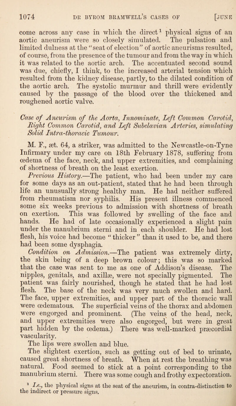 come across any case in which the direct1 physical signs of an aortic aneurism were so closely simulated. The pulsation and limited dulness at the “seat of election” of aortic aneurisms resulted, of course, from the presence of the tumour and from the way in which it was related to the aortic arch. The accentuated second sound was due, chiefly, I think, to the increased arterial tension which resulted from the kidney disease, partly, to the dilated condition of the aortic arch. The systolic murmur and thrill were evidently caused by the passage of the blood over the thickened and roughened aortic valve. Case of Aneurism of the Aorta, Innominate, Left Common Carotid, Bight Common Carotid, and Left Subclavian Arteries, simulating Solid Intra-thoracic Tumour. M. F., set. 64, a striker, was admitted to the Newcastle-on-Tyne Infirmary under my care on 18th February 1878, suffering from oedema of the face, neck, and upper extremities, and complaining of shortness of breath on the least exertion. Previous History.—The patient, who had been under my care for some days as an out-patient, stated that he had been through life an unusually strong healthy man. He had neither suffered from rheumatism nor syphilis. His present illness commenced some six weeks previous to admission with shortness of breath on exertion. This was followed by swelling of the face and hands. He had of late occasionally experienced a slight pain under the manubrium sterni and in each shoulder. He had lost flesh, his voice had become “ thicker ” than it used to be, and there had been some dysphagia. Condition on Admission.—The patient was extremely dirty, the skin being of a deep brown colour; this was so marked that the case was sent to me as one of Addison’s disease. The nipples, genitals, and axillse, were not specially pigmented. The patient was fairly nourished, though he stated that he had lost flesh. The base of the neck was very much swollen and hard. The face, upper extremities, and upper part of the thoracic wall were cedematous. The superficial veins of the thorax and abdomen were engorged and prominent. (The veins of the head, neck, and upper extremities were also engorged, but were in great part hidden by the oedema.) There was well-marked prsecordial vascularity. The lips were swollen and blue. The slightest exertion, such as getting out of bed to urinate, caused great shortness of breath. When at rest the breathing was natural. Food seemed to stick at a point corresponding to the manubrium sterni. There was some cough and frothy expectoration. 1 I.e., the physical signs at the seat of the aneurism, in contra-distinction to the indirect or pressure signs.