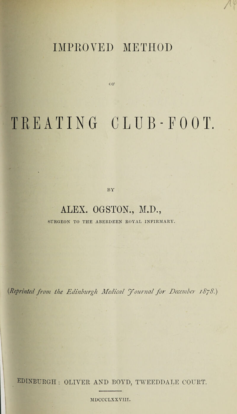 IMPROVED METHOD / OF TREATING CLUB-FOOT. BY ALEX. OGSTON., M.D., SURGEON TO THE ABERDEEN ROYAL INFIRMARY. (Reprinted from the Edinburgh Medical Journal for December iSyS.) EDINBURGH : OLIVER AND BOYD, TWEEDDALE COURT. MDCCCLXXVIII.