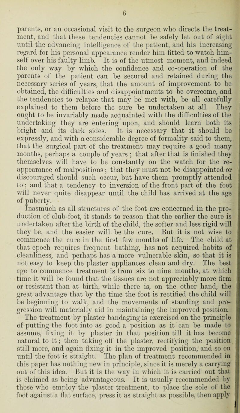 parents, or an occasional visit to the surgeon who directs the treat¬ ment, and that these tendencies cannot be safely let out of sight until the advancing intelligence of the patient, and his increasing regard for his personal appearance render him fitted to watch him¬ self over his faulty limb. It is of the utmost moment, and indeed the only way by which the confidence and co-operation of the parents of the patient can be secured and retained during the necessary series of years, that the amount of improvement to be obtained, the difficulties and disappointments to be overcome, and the tendencies to relapse that may be met with, be all carefully explained to them before the cure be undertaken at all. They ought to be invariably made acquainted with the difficulties of the undertaking they are entering upon, and should learn both its bright and its dark sides. It is necessary that it should be expressly, and with a considerable degree of formality said to them, that the surgical part of the treatment may require a good many months, perhaps a couple of years ; that after that is finished they themselves will have to be constantly on the watch for the re¬ appearance of malpositions ; that they must not be disappointed or discouraged should such occur, but have them promptly attended to ; and that a tendency to inversion of the front part of the foot will never quite disappear until the child has arrived at the age of puberty. Inasmuch as all structures of the foot are concerned in the pro¬ duction of club-foot, it stands to reason that the earlier the cure is undertaken after the birth of the child, the softer and less rigid will they be, and the easier will be the cure. But it is not wise to commence the cure in the first few months of life. The child at that epoch requires frequent bathing, has not acquired habits of cleanliness, and perhaps has a more vulnerable skin, so that it is not easy to keep the plaster appliances clean and dry. The best age to commence treatment is from six to nine months, at which time it will be found that the tissues are not appreciably more firm or resistant than at birth, while there is, on the other hand, the great advantage that by the time the foot is rectified the child will be beginning to walk, and the movements of standing and pro¬ gression will materially aid in maintaining the improved position. The treatment by plaster bandaging is exercised on the principle of putting the foot into as good a position as it can be made to assume, fixing it by plaster in that position till it has become natural to it; then taking off the plaster, rectifying the position still more, and again fixing it in the improved position, and so on until the foot is straight. The plan of treatment recommended in this paper has nothing new in principle, since it is merely a carrying out of this idea. But it is the way in which it is carried out that is claimed as being advantageous. It is usually recommended by those who employ the plaster treatment, to place the sole of the foot against a fiat surface, press it as straight as possible, then apply