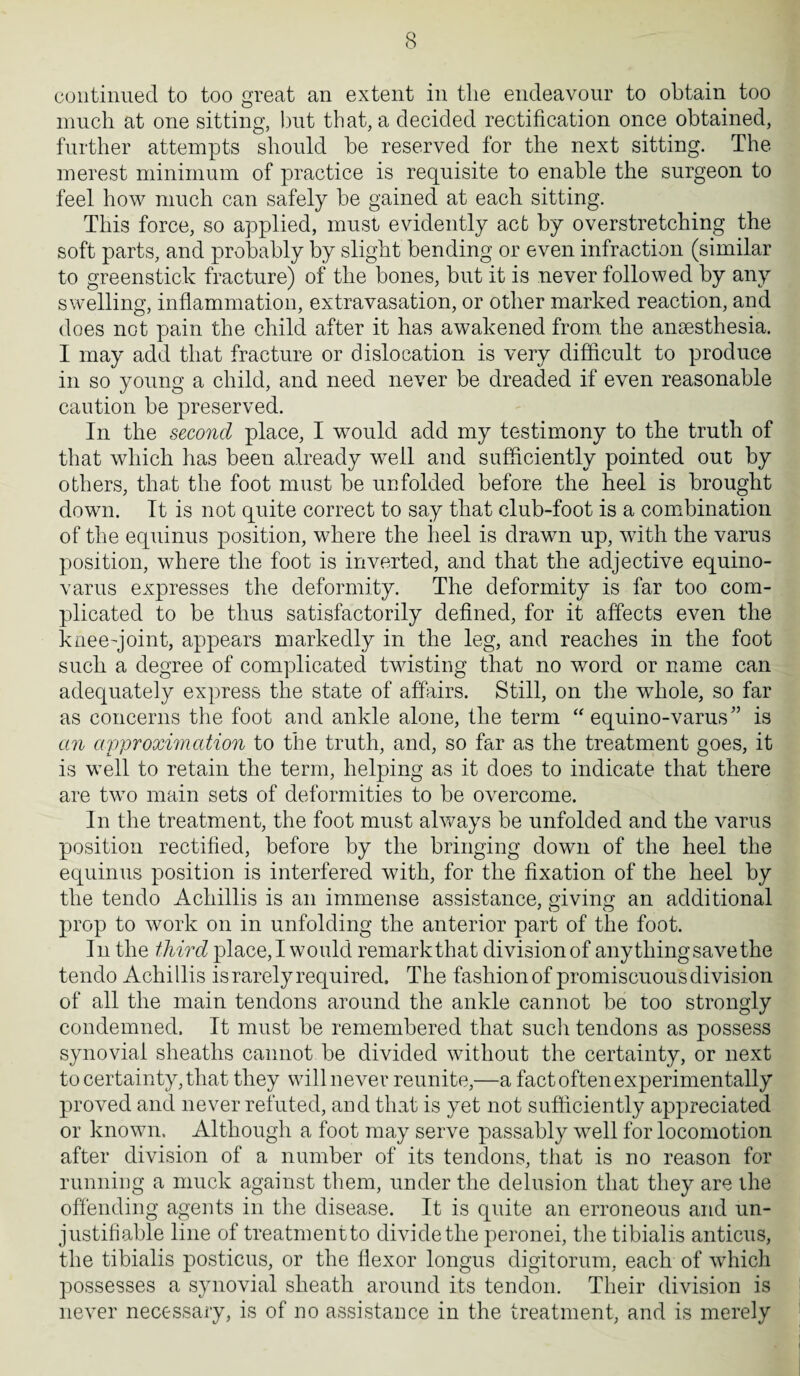 continued to too great an extent in the endeavour to obtain too much at one sitting, but that, a decided rectification once obtained, further attempts should be reserved for the next sitting. The merest minimum of practice is requisite to enable the surgeon to feel how much can safely be gained at each sitting. This force, so applied, must evidently act by overstretching the soft parts, and probably by slight bending or even infraction (similar to greenstick fracture) of the bones, but it is never followed by any swelling, inflammation, extravasation, or other marked reaction, and does not pain the child after it has awakened from the anaesthesia. I may add that fracture or dislocation is very difficult to produce in so young a child, and need never be dreaded if even reasonable caution be preserved. In the second place, I would add my testimony to the truth of that which has been already well and sufficiently pointed out by others, that the foot must be unfolded before the heel is brought down. It is not quite correct to say that club-foot is a combination of the equinus position, where the heel is drawn up, with the varus position, where the foot is inverted, and that the adjective equino- varus expresses the deformity. The deformity is far too com¬ plicated to be thus satisfactorily defined, for it affects even the knee-joint, appears markedly in the leg, and reaches in the foot such a degree of complicated twisting that no word or name can adequately express the state of affairs. Still, on the whole, so far as concerns the foot and ankle alone, the term “ equino-varus” is an approximation to the truth, and, so far as the treatment goes, it is well to retain the term, helping as it does to indicate that there are two main sets of deformities to be overcome. In the treatment, the foot must always be unfolded and the varus position rectified, before by the bringing down of the heel the equinus position is interfered with, for the fixation of the heel by the tendo Achillis is an immense assistance, giving an additional prop to work on in unfolding the anterior part of the foot. In the third place, I would remarkthat division of anything save the tendo Achillis is rarely required. The fashion of promiscuous division of all the main tendons around the ankle cannot be too strongly condemned. It must be remembered that sucli tendons as possess synovial sheaths cannot be divided without the certainty, or next to certainty, that they will never reunite,—a fact often experimentally proved and never refuted, and that is yet not sufficiently appreciated or known. Although a foot may serve passably well for locomotion after division of a number of its tendons, that is no reason for running a muck against them, under the delusion that they are the offending agents in the disease. It is quite an erroneous and un¬ justifiable line of treatment to divide the peronei, the tibialis anticus, the tibialis posticus, or the flexor longus digitorum, each of which possesses a synovial sheath around its tendon. Their division is never necessary, is of no assistance in the treatment, and is merely